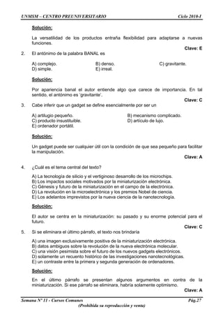UNMSM – CENTRO PREUNIVERSITARIO Ciclo 2010-I
Semana Nº 11 - Cursos Comunes Pág.27
(Prohibida su reproducción y venta)
Solución:
La versatilidad de los productos entraña flexibilidad para adaptarse a nuevas
funciones.
Clave: E
2. El antónimo de la palabra BANAL es
A) complejo. B) denso. C) gravitante.
D) simple. E) irreal.
Solución:
Por apariencia banal el autor entiende algo que carece de importancia. En tal
sentido, el antónimo es ‘gravitante’.
Clave: C
3. Cabe inferir que un gadget se define esencialmente por ser un
A) artilugio pequeño. B) mecanismo complicado.
C) producto insustituible. D) artículo de lujo.
E) ordenador portátil.
Solución:
Un gadget puede ser cualquier útil con la condición de que sea pequeño para facilitar
la manipulación.
Clave: A
4. ¿Cuál es el tema central del texto?
A) La tecnología de silicio y el vertiginoso desarrollo de los microchips.
B) Los impactos sociales motivados por la miniaturización electrónica.
C) Génesis y futuro de la miniaturización en el campo de la electrónica.
D) La revolución en la microelectrónica y los premios Nobel de ciencia.
E) Los adelantos imprevistos por la nueva ciencia de la nanotecnología.
Solución:
El autor se centra en la miniaturización: su pasado y su enorme potencial para el
futuro.
Clave: C
5. Si se eliminara el último párrafo, el texto nos brindaría
A) una imagen exclusivamente positiva de la miniaturización electrónica.
B) datos ambiguos sobre la revolución de la nueva electrónica molecular.
C) una visión pesimista sobre el futuro de los nuevos gadgets electrónicos.
D) solamente un recuento histórico de las investigaciones nanotecnológicas.
E) un contraste entre la primera y segunda generación de ordenadores.
Solución:
En el último párrafo se presentan algunos argumentos en contra de la
miniaturización. Si ese párrafo se eliminara, habría solamente optimismo.
Clave: A
 