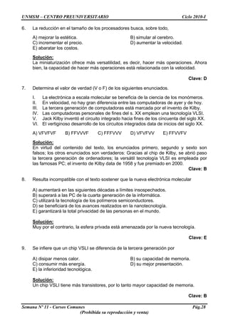 UNMSM – CENTRO PREUNIVERSITARIO Ciclo 2010-I
Semana Nº 11 - Cursos Comunes Pág.28
(Prohibida su reproducción y venta)
6. La reducción en el tamaño de los procesadores busca, sobre todo,
A) mejorar la estética. B) simular al cerebro.
C) incrementar el precio. D) aumentar la velocidad.
E) abaratar los costos.
Solución:
La miniaturización ofrece más versatilidad, es decir, hacer más operaciones. Ahora
bien, la capacidad de hacer más operaciones está relacionada con la velocidad.
Clave: D
7. Determina el valor de verdad (V o F) de los siguientes enunciados.
I. La electrónica a escala molecular se beneficia de la ciencia de los monómeros.
II. En velocidad, no hay gran diferencia entre las computadoras de ayer y de hoy.
III. La tercera generación de computadoras está marcada por el invento de Kilby.
IV. Las computadoras personales de fines del s. XX emplean una tecnología VLSI.
V. Jack Kilby inventó el circuito integrado hacia fines de los cincuenta del siglo XX.
VI. El vertiginoso desarrollo de los circuitos integrados data de inicios del siglo XX.
A) VFVFVF B) FFVVVF C) FFFVVV D) VFVFVV E) FFVVFV
Solución:
En virtud del contenido del texto, los enunciados primero, segundo y sexto son
falsos; los otros enunciados son verdaderos: Gracias al chip de Kilby, se abrió paso
la tercera generación de ordenadores; la versátil tecnología VLSI es empleada por
las famosas PC; el invento de Kilby data de 1958 y fue premiado en 2000.
Clave: B
8. Resulta incompatible con el texto sostener que la nueva electrónica molecular
A) aumentará en las siguientes décadas a límites insospechados.
B) superará a las PC de la cuarta generación de la informática.
C) utilizará la tecnología de los polímeros semiconductores.
D) se beneficiará de los avances realizados en la nanotecnología.
E) garantizará la total privacidad de las personas en el mundo.
Solución:
Muy por el contrario, la esfera privada está amenazada por la nueva tecnología.
Clave: E
9. Se infiere que un chip VSLI se diferencia de la tercera generación por
A) disipar menos calor. B) su capacidad de memoria.
C) consumir más energía. D) su mejor presentación.
E) la inferioridad tecnológica.
Solución:
Un chip VSLI tiene más transistores, por lo tanto mayor capacidad de memoria.
Clave: B
 