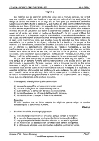 UNMSM – CENTRO PREUNIVERSITARIO Ciclo 2010-I
Semana Nº 11 - Cursos Comunes Pág.29
(Prohibida su reproducción y venta)
TEXTO 2
Las razones que se esgrimen contra las sectas son a menudo certeras. Es verdad
que sus prosélitos suelen ser fanáticos y sus métodos catequizadores atosigantes (un
testigo de Jehová me asedió a mí un largo año en París para que me diera el zambullón
lustral exasperándome hasta la pesadilla) y que muchas de ellas exprimen literalmente los
bolsillos de sus fieles. Ahora bien: ¿no se puede decir lo mismo, con puntos y comas, de
muchas sectas respetabilísimas de las religiones tradicionales? Los judíos ultraortodoxos
de Meca Sharin, en Jerusalén, que salen a apedrear los sábados a los automóviles que
pasan por el barrio ¿son acaso un modelo de flexibilidad? ¿Es por ventura el Opus Dei
menos estricto en la entrega que exige de sus miembros numerarios de lo que lo son, con
los suyos, las formaciones evangélicas más intransigentes? Son unos ejemplos tomados
al azar, entre muchísimos otros, que prueban hasta la saciedad que toda religión, la
convalidada por la patina de los siglos y milenios, la rica literatura y la sangre de los
mártires, o la flamantísima, amasada en Brooklyn, Salt Lake City o Tokio y promocionada
por el Internet, es potencialmente intolerante, de vocación monopólica, y que las
justificaciones para limitar o impedir el funcionamiento de algunas de ellas son también
válidas para todas las otras. O esa que, una de dos: o se las prohíbe a todas sin
excepción, como intentaron algunos ingenuos –la Revolución Francesa, Lenin, Mao, Fidel
Castro– o a todas se las autoriza, con la única exigencia de que actúen dentro de la ley.
Ni que decir tiene que yo soy un partidario resuelto de esta segunda opción. Y no
sólo porque es un derecho humano básico poder practicar la fe elegida sin ser por ello
discriminado ni perseguido. También porque para la inmensa mayoría de los seres
humanos la religión es el único camino que conduce a la vida espiritual y a una
conciencia ética, sin las cuales no hay convivencia humana, ni respeto a la legalidad, ni
aquellos consensos elementales que sostienen la vida civilizada. Ha sido un gravísimo
error, repetido varias veces a lo largo de la historia, creer que el conocimiento, la ciencia,
la cultura, irían liberando progresivamente al hombre de las “supersticiones” de la religión,
hasta que, con el progreso, esta resultara inservible.
1. Con respecto a la religión se puede deducir que
A) es una vía que edifica un fuerte compromiso moral.
B) concede privilegios a los creyentes mayoritarios.
C) suele estimular la corrupción de todas las instituciones.
D) fue santificada por los héroes de la Revolución francesa.
E) será sustituida en breve por la fe en la racionalidad.
Solución:
El autor sostiene que se deben aceptar las religiones porque erigen un camino
saludable para la convivencia humana.
Clave: A
2. En última instancia, el autor propugna que
A) todas las religiones deben ser proscritas porque tienden al fanatismo.
B) la mayoría de personas se equivoca rotundamente respecto de Dios.
C) hay que respetar la libertad de culto, mientras no socave la legalidad.
D) los métodos de las sectas suelen ser irracionales por ser atosigantes.
E) la intolerancia religiosa se da por igual en todos los confines terrestres.
 