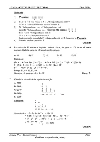 UNMSM – CENTRO PREUNIVERSITARIO Ciclo 2010-I
Solución:
1) 1º pesada:
A B
2) óSi A B 1º bola pesada A 2º bola pesada estan en B= ⇒ ∈ ∧
Si A B 1as dos bolas mas pesadas estan en B< ⇒ .
3) Si 1º bola pesada esta en 2º bola pesada esta enA B∧ .
M N L
Cuando 1º bola pesada esta en A, hacemos 2da pesada:
Si M N 1º bola pesada esta en L= ⇒ ó
Si 1º bola pesada esta enM N N< ⇒ .
Análogamente, cuando la 2º bola pesada está en B, hacemos la 3º pesada.
4) Número total de pesadas: 3.
Clave: B
6. La suma de 91 números impares consecutivos, es igual a 171 veces el sexto
número. Halle la suma de cifras del quinto número.
A) 11 B) 17 C) 12 D) 15 E) 10
Solución:
(2n + 1) + (2n + 3) + (2n + 5) + … + (2n + 2 (91) – 1) = 171 (2n + 2 (6) – 1)
91 (2n) + 1 + 3 + 5 + … + 2 (91 ) – 1 = 171 ( 2n + 11 )
912
– 171 (11 ) = 80 ( 2n ) n = 40 .
Luego: 81, 83, 85, 87, 89.
Suma de cifras de a5 = 8 + 9 = 17 Clave: B
7. Calcule la suma total del siguiente arreglo
A) 1860
5
6 6
7 7 7
8 8 8 8
.................
20 20 20 20 ..... 20
B) 2440
C) 2040
D) 1480
E) 2260
Solución: 5
6 6
7 7 7
8 8 8 8
.................
20 20 20 20 ..... 20
Suma total = 1 5 2 6 3 7 ... 16 20× + × + × + + ×
= 1 (1 4) 2 (2 4) 3 (3 4) ... 16 (16 4)× + + × + + × + + + × +
= 2 2 2 2
(1 2 3 ... 16 ) (1 2 3 ... 16) 4+ + + + + + + + + ×
=
16 17 33 16 17
( )4 2040
6 2
× × ×
+ =
Clave: C
Semana Nº 11 - Cursos Comunes Pág.3
(Prohibida su reproducción y venta)
 