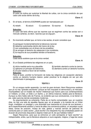 UNMSM – CENTRO PREUNIVERSITARIO Ciclo 2010-I
Semana Nº 11 - Cursos Comunes Pág.30
(Prohibida su reproducción y venta)
Solución:
El autor se inclina por autorizar la libertad de cultos, con la única condición de que
cada culto actúe dentro de la ley.
Clave: C
3. En el texto, el término ESGRIMIR puede ser reemplazado por
A) rebatir. B) aducir. C) cuestionar. D) razonar. E) disputar.
Solución:
El autor del texto afirma que las razones que se esgrimen contra las sectas son a
menudo certeras, es decir, razones que se arguyen.
Clave: B
4. Es incorrecto señalar que, en torno a las sectas, el autor considere que
A) persiguen fundamentalmente la tolerancia racional.
B) deberían autorizarlas dentro del marco de la ley.
C) son subsidiadas con el dinero de los prosélitos.
D) se arrogan el derecho de catequizar a los incrédulos.
E) la mayoría de sus prosélitos tienden al fanatismo.
Solución:
Cada secta sostiene que es la única verdad.
Clave: A
5. Si un Estado prohibiera las religiones en un país,
A) dicha medida sería muy plausible. B) también atentaría contra la ciencia.
C) aplicaría un principio de tolerancia. D) atentaría contra un derecho humano.
E) el autor estaría a favor de tal medida.
Solución:
Para el autor, prohibir la formación de todas las religiones sin excepción atentaría
contra un derecho humano básico: poder practicar la fe elegida sin ser por ello
discriminado ni perseguido.
Clave: D
TEXTO 3
En un ensayo recién aparecido, La mort du gran écrivain, Henri Raczymow sostiene
que ya no hay "grandes escritores” porque se han impuesto la democracia y el mercado,
incompatibles con el modelo de mentor intelectual que fueron para sus contemporáneos
un Voltaire, un Zola, un Gide o un Sartre, y, en última instancia, letales para la literatura.
Aunque su libro habla sólo de Francia, es evidente que sus conclusiones, si se tienen en
pie, valen para las demás sociedades modernas.
Su argumentación es coherente. Parte de un hecho comprobable: que, en nuestros
días, no hay una sola de aquellas figuras que, en el pasado, a la manera de un Víctor
Hugo, irradiaban un prestigio y una autoridad que trascendía el círculo de sus lectores y
de lo específicamente artístico y hacía de ellas una conciencia pública, un arquetipo cuyas
ideas, tomas de posición, modos de vida, gestos y manías servían de patrones de
conducta para un vasto sector. ¿Qué escritor vivo despierta hoy esa arrebatada pasión en
el joven de provincias dispuesto a dejarse matar por él, de que hablaba Valéry?
Según Raczymow, para que se entronice un culto semejante al "gran escritor" es
indispensable, antes, que la literatura adquiera un aura sagrada, mágica, y haga las veces
 