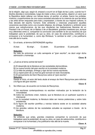UNMSM – CENTRO PREUNIVERSITARIO Ciclo 2010-I
Semana Nº 11 - Cursos Comunes Pág.31
(Prohibida su reproducción y venta)
de la religión, algo que, según él, empezó a ocurrir en el Siglo de las Luces, cuando los fi-
lósofos deicidas e iconoclastas, luego de matar a dios y a los santos, dejaron un vacío que
la República debió rellenar con héroes laicos: el escritor, el artista, fueron los profetas,
místicos y superhombres de una nueva sociedad educada en la creencia de que las letras
y las artes tenían respuesta para todo y expresaban, a través de sus mejores cultores, lo
más elevado del espíritu humano. Este ambiente y creencias propiciaron aquellas
vocaciones asumidas como una cruzada religiosa, de entrega, fanatismo y ambición poco
menos que sobrehumanos, de las que resultarían las realizaciones literarias de un
Flaubert o de un Proust, de un Balzac o de un Baudelaire, grandes creadores que, aunque
muy diferentes entre sí, compartían la convicción (era también la de sus lectores) de que
trabajaban para la posteridad, de que su obra, en caso de sobrevivirlos, contribuiría a
enriquecer a la humanidad, o, como dijo Rimbaud, "a cambiar la vida", y los justificaría
más allá de la muerte.
1. En el texto, el término ENTRONIZAR significa
A) loar. B) erigir . C) abolir. D) ponderar. E) persuadir.
Solución:
Se trata de entronizar un culto semejante al "gran escritor", es decir erigir dicha
admiración u homenaje.
Clave: B
2. ¿Cuál es el tema central del texto?
A) El desarrollo de la literatura en las sociedades democráticas.
B) La nueva función del gran escritor en la sociedad moderna.
C) La falta de prestigio, entrega y rigor de los nuevos escritores.
D) La repercusión de La mort du gran écrivain en todo Occicdente.
E) El pensamiento de Henri Raczymow sobre el “gran escritor”.
Solución:
Desde el inicio, el autor del texto alude al ensayo de Henri Raczymow para referirse
a la figura del gran escritor.
Clave: E
3. Se infiere que, de acuerdo con la tesis de Raczymow,
A) los escritores contemporáneos no escriben motivados por la tentación de la
inmortalidad.
B) todos los escritores creen, todavía, que la literatura es un quehacer supremo e
intemporal.
C) en la sociedad moderna, la literatura debe ser menos pretenciosa y sobre todo
entretenida.
D) la figura del escritor pontífice y narciso todavía existe en la sociedad abierta
moderna.
E) los grandes valores de las sociedades actuales se expresan a través de la
literatura.
Solución:
Se entiende que antes, grandes creadores compartían la convicción de que
trabajaban para la posteridad, de que su obra, en caso de sobrevivirlos, contribuiría a
enriquecer a la humanidad y los justificaría más allá de la muerte.
Clave: A
 
