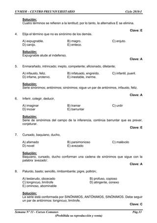 UNMSM – CENTRO PREUNIVERSITARIO Ciclo 2010-I
Semana Nº 11 - Cursos Comunes Pág.33
(Prohibida su reproducción y venta)
Solución:
Cuatro términos se refieren a la lentitud; por lo tanto, la alternativa E se elimina.
Clave: E
4. Elija el término que no es sinónimo de los demás.
A) expugnable. B) magro. C) enjuto.
D) canijo. E) enteco.
Solución:
Expugnable alude al indefenso.
Clave: A
5. Enmarañado, intrincado; inepto, competente; aficionado, diletante;
A) infausto, feliz. B) infatuado, engreído. C) infantil, pueril.
D) infame, protervo. E) inestable, inerme.
Solución:
Serie sinónimos; antónimos; sinónimos; sigue un par de antónimos, infausto, feliz.
Clave: A
6. Inferir, colegir, deducir,
A) imaginar B) tramar C) urdir
D) incoar E) barruntar
Solución:
Serie de sinónimos del campo de la inferencia, continúa barruntar que es prever,
conjeturar.
Clave: E
7. Cursado, baquiano, ducho,
A) afamado B) parsimonioso C) malévolo
D) novel E) avezado
Solución:
Baquiano, cursado, ducho conforman una cadena de sinónimos que sigue con la
palabra ‘avezado’.
Clave: A
8. Palurdo, basto; sencillo, rimbombante; pigre, poltrón;
A) testarudo, obcecado B) profuso, copioso
C) longincuo, limítrofe D) atingente, conexo
E) ominoso, abominable
Solución:
La serie está conformada por SINÓNIMOS, ANTÓNIMOS, SINÓNIMOS. Debe seguir
un par de antónimos: longincuo, limítrofe.
Clave: C
 