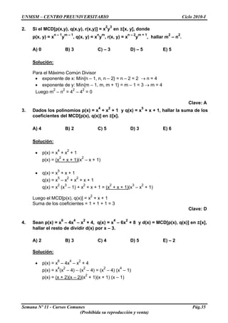 UNMSM – CENTRO PREUNIVERSITARIO Ciclo 2010-I
Semana Nº 11 - Cursos Comunes Pág.35
(Prohibida su reproducción y venta)
2. Si el MCD[p(x,y), q(x,y), r(x,y)] = x
2
y
3
en Z[x, y], donde
p(x, y) = x
n – 1
y
m – 1
, q(x, y) = x
n
y
m
, r(x, y) = x
n – 2
y
m + 1
, hallar m
2
– n
2
.
A) 0 B) 3 C) – 3 D) – 5 E) 5
Solución:
Para el Máximo Común Divisor
• exponente de x: Mín{n – 1, n, n – 2} = n – 2 = 2 → n = 4
• exponente de y: Mín{m – 1, m, m + 1} = m – 1 = 3 → m = 4
Luego m
2
– n
2
= 4
2
– 4
2
= 0
Clave: A
3. Dados los polinomios p(x) = x
4
+ x
2
+ 1 y q(x) = x
5
+ x + 1, hallar la suma de los
coeficientes del MCD[p(x), q(x)] en Z[x].
A) 4 B) 2 C) 5 D) 3 E) 6
Solución:
• p(x) = x
4
+ x
2
+ 1
p(x) = (x
2
+ x + 1)(x
2
– x + 1)
• q(x) = x
5
+ x + 1
q(x) = x
5
– x
2
+ x
2
+ x + 1
q(x) = x
2
(x
3
– 1) + x
2
+ x + 1 = (x
2
+ x + 1)(x
3
– x
2
+ 1)
Luego el MCD[p(x), q(x)] = x
2
+ x + 1
Suma de los coeficientes = 1 + 1 + 1 = 3
Clave: D
4. Sean p(x) = x
6
– 4x
4
– x
2
+ 4, q(x) = x
4
– 6x
2
+ 8 y d(x) = MCD[p(x), q(x)] en Z[x],
hallar el resto de dividir d(x) por x – 3.
A) 2 B) 3 C) 4 D) 5 E) – 2
Solución:
• p(x) = x
6
– 4x
4
– x
2
+ 4
p(x) = x
4
(x
2
– 4) – (x
2
– 4) = (x
2
– 4) (x
4
– 1)
p(x) = (x + 2)(x – 2)(x
2
+ 1)(x + 1) (x – 1)
 