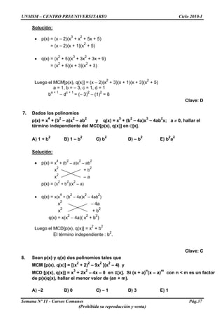 UNMSM – CENTRO PREUNIVERSITARIO Ciclo 2010-I
Solución:
• p(x) = (x – 2)(x
3
+ x
2
+ 5x + 5)
= (x – 2)(x + 1)(x
2
+ 5)
• q(x) = (x
2
+ 5)(x
3
+ 3x
2
+ 3x + 9)
= (x
2
+ 5)(x + 3)(x
2
+ 3)
Luego el MCM[p(x), q(x)] = (x – 2)(x
2
+ 3)(x + 1)(x + 3)(x
2
+ 5)
a = 1, b = – 3, c = 1, d = 1
b
a + 1
– d
c + 1
= (– 3)
2
– (1)
2
= 8
Clave: D
7. Dados los polinomios
p(x) = x
4
+ (b
2
– a)x
2
– ab
2
y q(x) = x
5
+ (b
2
– 4a)x
3
– 4ab
2
x; a ≠ 0, hallar el
término independiente del MCD[p(x), q(x)] en C[x].
A) 1 + b
2
B) 1 – b
2
C) b
2
D) – b
2
E) b
2
a
2
Solución:
• p(x) = x
4
+ (b
2
– a)x
2
– ab
2
x
2
+ b
2
x
2
– a
p(x) = (x
2
+ b
2
)(x
2
– a)
• q(x) = x(x
4
+ (b
2
– 4a)x
2
– 4ab
2
)
x
2
– 4a
x
2
+ b
2
q(x) = x(x
2
– 4a)( x
2
+ b
2
)
Luego el MCD[p(x), q(x)] = x
2
+ b
2
El término independiente : b
2
.
Clave: C
8. Sean p(x) y q(x) dos polinomios tales que
MCM [p(x), q(x)] = [(x
2
+ 2)
2
– 9x
2
](x
2
– 4) y
MCD [p(x), q(x)] = x
3
+ 2x
2
– 4x – 8 en Z[x]. Si (x + a)
n
(x – a)
m
con n < m es un factor
de p(x)q(x), hallar el menor valor de (an + m).
A) –2 B) 0 C) – 1 D) 3 E) 1
Semana Nº 11 - Cursos Comunes Pág.37
(Prohibida su reproducción y venta)
 