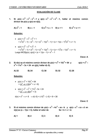 UNMSM – CENTRO PREUNIVERSITARIO Ciclo 2010-I
EVALUACIÓN DE CLASE
1. Si , hallar el máximo común
divisor de p(x) y q(x) en R[x].
1xxxq(x)y1xxxp(x)
235235
−+−=+−−=
A) x
2
– 1 B) x – 1 C) x
2
+ x – 1 D) x + 1 E) x
2
+ x + 1
Solución:
• p(x) = x
5
– x
3
– x
2
+ 1
= x
3
(x
2
– 1) – (x
2
– 1) = (x
3
– 1)(x
2
– 1) = (x + 1)(x – 1)
2
(x
2
+ x + 1)
• q(x) = x
5
– x
3
+ x
2
– 1
= x
3
(x
2
– 1) + (x
2
– 1) = (x
3
+ 1)(x
2
– 1) = (x + 1)
2
(x – 1)(x
2
– x + 1)
Luego MCD[p(x), q(x)] = (x + 1)(x – 1) = x
2
– 1
Clave: A
2. Si d(x) es el máximo común divisor de p(x) = x
4
+ 15x
2
+ 64 y q(x) = x
4
–
x
3
+ 11x
2
– 3x + 24 en Q[x], hallar d(–5).
A) 22 B) 24 C) 38 D) 32 E) 28
Solución:
• p(x) = x
4
+ 15x
2
+ 64
= (x
2
–x + 8)(x
2
+ x + 8)
• q(x) = x
4
– x
3
+ 11x
2
– 3x + 24
= (x
2
– x + 8)(x
2
+ 3)
d(x) = x
2
– x + 8 → d(–5) = (–5)
2
– (–5) + 8 = 38
Clave: C
3. Si el máximo común divisor de y en
Z[x] es (x – 1)(x + 3), hallar el valor de 9a + b + c + d.
baxx4xp(x)
23
+++= dcxxq(x)
3
++=
A) 1 B) 2 C) 3 D) 4 E) 5
Semana Nº 11 - Cursos Comunes Pág.39
(Prohibida su reproducción y venta)
 
