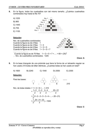 UNMSM – CENTRO PREUNIVERSITARIO Ciclo 2010-I
8. En la figura, todos los cuadraditos son del mismo tamaño. ¿Cuántos cuadraditos
sombreados hay hasta la fila 70?
A) 1225
B) 965
C) 1445
D) 755
E) 1155
Solución:
Nro. de cuadraditos sombreados
Cuando la figura es de 2 filas: 1
Cuando la figura es de 4 filas: 1 + 3
Cuando la figura es de 6 filas: 1 + 3 + 5
Cuando la figura es de 8 filas: 1 + 3 + 5 + 7
……………………
Cuando la figura es de 70 filas: 1 + 3 + 5 + 7 +…. + 69 = (35)2
∴ Nro. de cuadraditos sombreados: 1225
Clave: A
9. En la base triangular de una pirámide que tiene la forma de un tetraedro regular se
han usado 210 bolas de billar idénticas. ¿Cuántas bolas se han usado en total?
A) 1820 B) 2240 C) 1540 D) 2550 E) 2300
Solución:
Semana Nº 11 - Cursos Comunes Pág.4
(Prohibida su reproducción y venta)
Para las bases:
1 ; 3 ; 6 210
.....
Nro. de bolas totales = 1 + 3 + 6 +… + 210
=
1 2 2 3 3 4 20 21
...
2 2 2 2
× × × ×
+ + + +
=
1
(1 2 2 3 3 4 ... 20 21)
2
× + × + × + + ×
=
1 20 21 22
( ) 1540
2 3
× ×
=
Clave: C
 