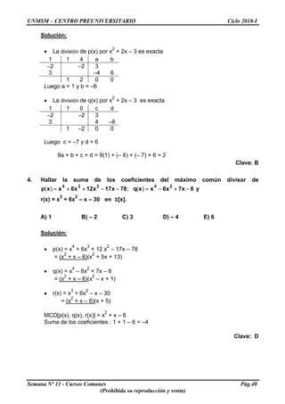 UNMSM – CENTRO PREUNIVERSITARIO Ciclo 2010-I
Solución:
• La división de p(x) por x
2
+ 2x – 3 es exacta
1 1 4 a b
–2 –2 3
3 –4 6
1 2 0 0
Luego a = 1 y b = –6
• La división de q(x) por x
2
+ 2x – 3 es exacta
1 1 0 c d
–2 –2 3
3 4 –6
1 –2 0 0
Luego c = –7 y d = 6
9a + b + c + d = 9(1) + (– 6) + (– 7) + 6 = 2
Clave: B
4. Hallar la suma de los coeficientes del máximo común divisor de
y6x7x6xxq78x17x12x6xxp
24234
−+−=−−++= )(;)(
r(x) = x
3
+ 6x
2
– x – 30 en Z[x].
A) 1 B) – 2 C) 3 D) – 4 E) 6
Solución:
• p(x) = x
4
+ 6x
3
+ 12 x
2
– 17x – 78
= (x
2
+ x – 6)(x
2
+ 5x + 13)
• q(x) = x
4
– 6x
2
+ 7x – 6
= (x
2
+ x – 6)(x
2
– x + 1)
• r(x) = x
3
+ 6x
2
– x – 30
= (x
2
+ x – 6)(x + 5)
MCD[p(x), q(x), r(x)] = x
2
+ x – 6
Suma de los coeficientes : 1 + 1 – 6 = –4
Clave: D
Semana Nº 11 - Cursos Comunes Pág.40
(Prohibida su reproducción y venta)
 