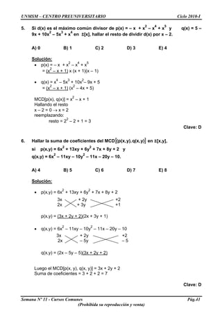UNMSM – CENTRO PREUNIVERSITARIO Ciclo 2010-I
5. Si d(x) es el máximo común divisor de p(x) = – x + x
2
– x
4
+ x
5
y q(x) = 5 –
9x + 10x
2
– 5x
3
+ x
4
en Z[x], hallar el resto de dividir d(x) por x – 2.
A) 0 B) 1 C) 2 D) 3 E) 4
Solución:
• p(x) = – x + x
2
– x
4
+ x
5
= (x
2
– x + 1) x (x + 1)(x – 1)
• q(x) = x
4
– 5x
3
+ 10x
2
– 9x + 5
= (x
2
– x + 1) (x
2
– 4x + 5)
MCD[p(x), q(x)] = x
2
– x + 1
Hallando el resto
x – 2 = 0 → x = 2
reemplazando:
resto = 2
2
– 2 + 1 = 3
Clave: D
6. Hallar la suma de coeficientes del MCD[ ]y)q(x,y),(p(x, en Z[x,y],
si p(x,y) = 6x
2
+ 13xy + 6y
2
+ 7x + 8y + 2 y
q(x,y) = 6x
2
– 11xy – 10y
2
– 11x – 20y – 10.
A) 4 B) 5 C) 6 D) 7 E) 8
Solución:
• p(x,y) = 6x
2
+ 13xy + 6y
2
+ 7x + 8y + 2
3x + 2y +2
2x + 3y +1
p(x,y) = (3x + 2y + 2)(2x + 3y + 1)
• q(x,y) = 6x
2
– 11xy – 10y
2
– 11x – 20y – 10
3x + 2y +2
2x – 5y – 5
q(x,y) = (2x – 5y – 5)(3x + 2y + 2)
Luego el MCD[p(x, y), q(x, y)] = 3x + 2y + 2
Suma de coeficientes = 3 + 2 + 2 = 7
Clave: D
Semana Nº 11 - Cursos Comunes Pág.41
(Prohibida su reproducción y venta)
 