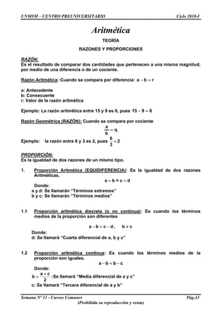UNMSM – CENTRO PREUNIVERSITARIO Ciclo 2010-I
Aritmética
TEORÍA
RAZONES Y PROPORCIONES
RAZÓN:
Es el resultado de comparar dos cantidades que pertenecen a una misma magnitud,
por medio de una diferencia o de un cociente.
Razón Aritmética: Cuando se compara por diferencia: rba =−
a: Antecedente
b: Consecuente
r: Valor de la razón aritmética
Ejemplo: La razón aritmética entre 15 y 9 es 6, pues 6915 =−
Razón Geométrica (RAZÓN): Cuando se compara por cociente
q
b
a
=
Ejemplo: la razón entre 6 y 3 es 2, pues
6
2
3
=
PROPORCIÓN:
Es la igualdad de dos razones de un mismo tipo.
1. Proporción Aritmética (EQUIDIFERENCIA): Es la igualdad de dos razones
Aritméticas.
a – b = c – d
Donde:
a y d: Se llamarán “Términos extremos”
b y c: Se llamarán “Términos medios”
1.1 Proporción aritmética discreta (o no continua): Es cuando los términos
medios de la proporción son diferentes
cb,dcba ≠−=−
Donde:
d: Se llamará “Cuarta diferencial de a, b y c”
1.2 Proporción aritmética continua: Es cuando los términos medios de la
proporción son iguales.
cbba −=−
Donde:
:
2
ca
b
+
= Se llamará “Media diferencial de a y c”
c: Se llamará “Tercera diferencial de a y b”
Semana Nº 11 - Cursos Comunes Pág.43
(Prohibida su reproducción y venta)
 