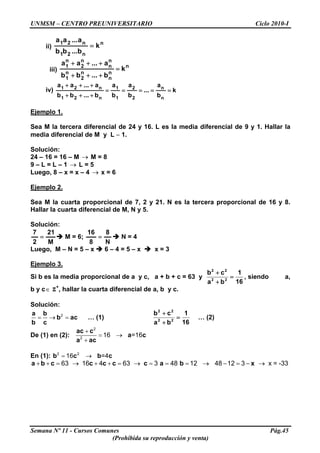 UNMSM – CENTRO PREUNIVERSITARIO Ciclo 2010-I
ii)
n
n21
n21
k
b...bb
a...aa
=
iii)
n
n
n
n
2
n
1
n
n
n
2
n
1
k
b...bb
a...aa
=
+++
+++
iv) k
b
a
...
b
a
b
a
b...bb
a...aa
n
n
2
2
1
1
n21
n21
=====
+++
+++
Ejemplo 1.
Sea M la tercera diferencial de 24 y 16. L es la media diferencial de 9 y 1. Hallar la
media diferencial de M y L − 1.
Solución:
24 – 16 = 16 – M M = 8→
9 – L = L – 1 L = 5→
Luego, 8 – x = x – 4 x = 6→
Ejemplo 2.
Sea M la cuarta proporcional de 7, 2 y 21. N es la tercera proporcional de 16 y 8.
Hallar la cuarta diferencial de M, N y 5.
Solución:
M
21
2
7
= M = 6;
N
8
8
16
= N = 4
Luego, M – N = 5 – x 6 – 4 = 5 – x x = 3
Ejemplo 3.
Si b es la media proporcional de a y c, a + b + c = 63 y
16
1
ba
cb
22
22
=
+
+
, siendo a,
b y c∈ Z+
, hallar la cuarta diferencial de a, b y c.
Solución:
2
= → =
a b
b ac
b c
… (1)
16
1
ba
cb
22
22
=
+
+
… (2)
De (1) en (2):
2
2
16 =16
+
= →
+
ac c
a c
a ac
En (1): 2 2
16 =4= →b c b c
63 16 4 63 3 48 12+ + = → + + = → = = =a b c c c c c a b x48 12 3 x = -33→ − = − →
Semana Nº 11 - Cursos Comunes Pág.45
(Prohibida su reproducción y venta)
 