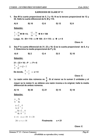 UNMSM – CENTRO PREUNIVERSITARIO Ciclo 2010-I
EJERCICIOS DE CLASE Nº 11
1. Sea M la cuarta proporcional de 5, 3 y 10; N es la tercera proporcional de 12 y
36. Halle la cuarta diferencial de N, M y 110.
A) 8 B) 10 C) 6 D) 12 E) 9
Solución:
M
10
3
5
= M = 6;
N
36
36
12
= N = 108
Luego, N – M = 110 – x 108 – 6 = 110 – x x = 8
Clave: A
2. Sea P la cuarta diferencial de 31, 23 y 16; Q es la cuarta proporcional de 6, 4 y
3. Determine la media proporcional de P y Q.
A) 6 B) 2 C) 4 D) 5 E) 10
Solución:
31 – 23 = 16 – P P = 8⇒
2
3
4
6
=⇒= Q
Q
De donde,
2x
8 x
= x = 4⇒
Clave: C
3. La razón entre dos números es
3
4
. Si al menor se le suman 2 unidades y al
mayor se le restan 9, se obtiene una razón inversa a la original, halle la media
diferencial de ambos números.
A) 14 B) 30 C) 21 D) 15 E) 18
Solución:
4k
3k
b
a
=
3
4
9-4k
23k
3
4
9-b
2a
=
+
⇒
=
+
24186 ==⇒= bak
1824 −=− xx Finalmente x = 21
Clave: C
Semana Nº 11 - Cursos Comunes Pág.46
(Prohibida su reproducción y venta)
 