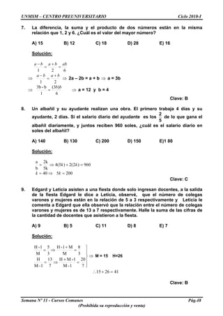 UNMSM – CENTRO PREUNIVERSITARIO Ciclo 2010-I
7. La diferencia, la suma y el producto de dos números están en la misma
relación que 1, 2 y 6. ¿Cuál es el valor del mayor número?
A) 15 B) 12 C) 18 D) 28 E) 16
Solución:
621
abbaba
=
+
=
−
⇒
21
baba +
=
−
⇒ 2a – 2b = a + b a = 3b⇒
⇒
6
)3(
1
b-3b bb
= ⇒ a = 12 y b = 4
Clave: B
8. Un albañil y su ayudante realizan una obra. El primero trabaja 4 días y su
ayudante, 2 días. Si el salario diario del ayudante es los
2
5
de lo que gana el
albañil diariamente, y juntos reciben 960 soles, ¿cuál es el salario diario en
soles del albañil?
A) 140 B) 130 C) 200 D) 150 E)1 80
Solución:
960)2(2)5(4
5k
2k
b
a
=+⇒= kk
200540 =⇒= kk
Clave: C
9. Edgard y Leticia asisten a una fiesta donde solo ingresan docentes, a la salida
de la fiesta Edgard le dice a Leticia, observé, que el número de colegas
varones y mujeres están en la relación de 5 a 3 respectivamente y Leticia le
comenta a Edgard que ella observó que la relación entre el número de colegas
varones y mujeres es de 13 a 7 respectivamente. Halle la suma de las cifras de
la cantidad de docentes que asistieron a la fiesta.
A) 9 B) 5 C) 11 D) 8 E) 7
Solución:
⇒
⎪
⎪
⎭
⎪⎪
⎬
⎫
=
+
⇒=
=
+
⇒=
7
20
1-M
1-MH
7
13
1-M
H
3
8
M
M1-H
3
5
M
1-H
M = 15 H=26
412615 =+∴
Clave: B
Semana Nº 11 - Cursos Comunes Pág.48
(Prohibida su reproducción y venta)
 
