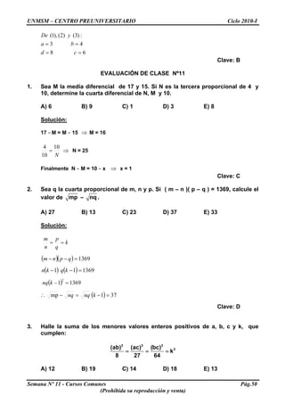 UNMSM – CENTRO PREUNIVERSITARIO Ciclo 2010-I
68
43
:)3()2(),1(
==
==
cd
ba
yDe
Clave: B
EVALUACIÓN DE CLASE Nº11
1. Sea M la media diferencial de 17 y 15. Si N es la tercera proporcional de 4 y
10, determine la cuarta diferencial de N, M y 10.
A) 6 B) 9 C) 1 D) 3 E) 8
Solución:
17 – M = M – 15 M = 16⇒
N
10
10
4
= ⇒ N = 25
Finalmente N – M = 10 – x x = 1⇒
Clave: C
2. Sea q la cuarta proporcional de m, n y p. Si ( m – n )( p – q ) = 1369, calcule el
valor de mp – nq .
A) 27 B) 13 C) 23 D) 37 E) 33
Solución:
k
q
p
n
m
==
( )( ) 1369=−− qpnm
( ) ( ) 136911 =−− kqkn
( ) 13691
2
=−knq
( ) 371mp =−=−∴ knqnq
Clave: D
3. Halle la suma de los menores valores enteros positivos de a, b, c y k, que
cumplen:
3 3 3
3(ab) (ac) (bc)
k
8 27 64
= = =
A) 12 B) 19 C) 14 D) 18 E) 13
Semana Nº 11 - Cursos Comunes Pág.50
(Prohibida su reproducción y venta)
 