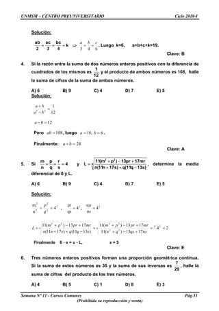 UNMSM – CENTRO PREUNIVERSITARIO Ciclo 2010-I
Solución:
ab ac bc
k
2 3 4
= = = ⇒
643
cba
== . Luego k=6, a+b+c+k=19.
Clave: B
4. Si la razón entre la suma de dos números enteros positivos con la diferencia de
cuadrados de los mismos es
1
12
y el producto de ambos números es 108, halle
la suma de cifras de la suma de ambos números.
A) 6 B) 9 C) 4 D) 7 E) 5
Solución:
12
1
22
=
−
+
ba
ba
12=− ba
Pero , luego108=ab 6,18 == ba .
Finalmente: 24=+ ba
Clave: A
5. Si
m p r
4
n q s
= = = y
2 2
4
11(m p ) 13pr 17mr
L
n(11n 17s) q(11q 13s)
+ − +
=
+ + −
, determine la media
diferencial de 8 y L.
A) 6 B) 9 C) 4 D) 7 E) 5
Solución:
2
2
2
2
2
4
n
m
==
q
p
, 2
4
qs
pr
= , 2
4
ns
mr
=
24
1713)(11
1713)(11
)1311()1711(
1713)(11 4 2
4
22
22
4
22
==
+−+
+−+
=
−++
+−+
=
nsqsqn
mrprpm
sqqsnn
mrprpm
L
Finalmente 8 – x = x – L, x = 5
Clave: E
6. Tres números enteros positivos forman una proporción geométrica continua.
Si la suma de estos números es 35 y la suma de sus inversas es
7
20
, halle la
suma de cifras del producto de los tres números.
A) 4 B) 5 C) 1 D) 8 E) 3
Semana Nº 11 - Cursos Comunes Pág.51
(Prohibida su reproducción y venta)
 