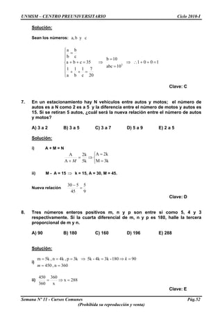 UNMSM – CENTRO PREUNIVERSITARIO Ciclo 2010-I
Solución:
Sean los números: cyba,
⎪
⎪
⎩
⎪
⎪
⎨
⎧
=++
=++
=
20
7
c
1
b
1
a
1
35cba
c
b
b
a
⇒ 3
10abc
10b
=
=
⇒ 1001 =++∴
Clave: C
7. En un estacionamiento hay N vehículos entre autos y motos; el número de
autos es a N como 2 es a 5 y la diferencia entre el número de motos y autos es
15. Si se retiran 5 autos, ¿cuál será la nueva relación entre el número de autos
y motos?
A) 3 a 2 B) 3 a 5 C) 3 a 7 D) 5 a 9 E) 2 a 5
Solución:
i) A + M = N
⎩
⎨
⎧
=
=
⇒=
+ k3M
k2A
k5
k2
A
A
M
ii) M - A = 15 k = 15, A = 30, M = 45.⇒
Nueva relación
9
5
45
530
=
−
Clave: D
8. Tres números enteros positivos m, n y p son entre sí como 5, 4 y 3
respectivamente. Si la cuarta diferencial de m, n y p es 180, halle la tercera
proporcional de m y n.
A) 90 B) 180 C) 160 D) 196 E) 288
Solución:
i)
036n,450
90180-3k4k-5kk3p,k4n,5km
==
=⇒=⇒===
m
k
ii) 288x
x
360
360
450
=⇒=
Clave: E
Semana Nº 11 - Cursos Comunes Pág.52
(Prohibida su reproducción y venta)
 