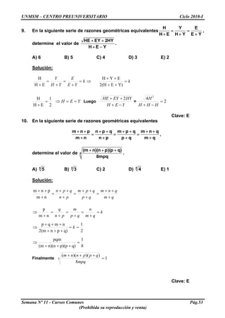 UNMSM – CENTRO PREUNIVERSITARIO Ciclo 2010-I
9. En la siguiente serie de razones geométricas equivalentes
H Y E
H E H Y E Y
= =
+ + +
,
determine el valor de
HE EY 2HY
H E Y
+ +
+ −
.
A) 6 B) 5 C) 4 D) 3 E) 2
Solución:
⇒=
+
=
+
=
+
k
YE
E
YH
Y
EH
H
k=
++
++
Y)E2(H
EYH
2
1
EH
H
=
+
YEH ==⇒ Luego
YEH
HYEYHE
−+
++ 2
= 2
4 2
=
−+ HHH
H
Clave: E
10. En la siguiente serie de razones geométricas equivalentes
m n p n p q m p q m n q
m n n p p q m q
+ + + + + + + +
= = =
+ + + +
,
determine el valor de 8
(m n)(n p)(p q)
8mpq
+ + +
.
A) 8
5 B) 8
3 C) 2 D) 8
4 E) 1
Solución:
qm
qnm
qp
qpm
pn
qpn
+
++
=
+
++
=
+
++
=
+
++
nm
pnm
k
qm
n
qp
m
pn
q
=
+
=
+
=
+
=
+
⇒
nm
p
2
1
q)pn2(m
nmqp
==
+++
+++
⇒ k
8
1
q)p)(pn)(n(m
pqm
=
+++
⇒
Finalmente 1
8
))()((
8 =
+++
mpq
qppnnm
Clave: E
Semana Nº 11 - Cursos Comunes Pág.53
(Prohibida su reproducción y venta)
 