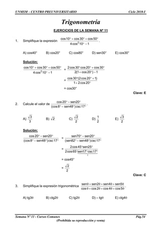 UNMSM – CENTRO PREUNIVERSITARIO Ciclo 2010-I
Trigonometría
EJERCICIOS DE LA SEMANA Nº 11
1. Simplifique la expresión
110cos4
50cos30cos10cos
2
−°
°+°+°
.
A) cos40° B) cos20° C) cos80° D) sen30° E) cos30°
Solución:
110cos4
50cos30cos10cos
2
−°
°+°+°
=
1)20cos1(2
30cos20cos30cos2
−°+
°+°°
=
°+
+°°
20cos21
)120cos2(30cos
= cos30°
Clave: E
2. Calcule el valor de
°°−°
°−°
17csc)48sen8(cos
20sen20cos
.
A)
3
3
B) 2 C)
2
2
D)
2
1
E)
2
3
Solución:
°°−°
°−°
17csc)48sen8(cos
20sen20cos
=
°°−°
°−°
17csc)48sen82sen(
20sen70sen
=
44 344 21
1
17csc17sen65cos2
25sen45cos2
°°°
°°
= cos45°
=
2
2
Clave: C
3. Simplifique la expresión trigonométrica
θ+θ+θ+θ
θ+θ+θ+θ
5cos4cos2coscos
5sen4sen2sensen
.
A) tg3θ B) ctg2θ C) tg2θ D) – tgθ E) ctg4θ
Semana Nº 11 - Cursos Comunes Pág.54
(Prohibida su reproducción y venta)
 