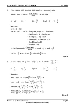 UNMSM – CENTRO PREUNIVERSITARIO Ciclo 2010-I
8. En el triángulo ABC, la medida del ángulo B es mayor que
2
π
rad y
sen2A + sen2C – sen2B =
senB
CcosAcos2
; calcule ctgB.
A) – 3 B) – 1 C) –
3
3
D) 3 – 2 E) –
4
3
Solución:
A + B + C = 180°
sen2A + sen2C – sen2B = 2sen(A + C)cos(A – C) – 2senBcosB
= 2senBcos(A – C) – 2senBcosB
= 2senB[cos(A – C) – cosB]
= 2senB[cos(A – C) + cos(A + C)]
= 2senB[2cosAcosC]
= 4senBcosAcosC
⇒ 4senBcosAcosC =
senB
CcosAcos2
⇒ sen2
B =
2
1
⇒ senB =
2
1
Como B >
2
π
entonces B =
4
3π
⇒ tgB = tg
4
3π
= – 1
Clave: B
9. Si senω + senβ = m y cosω – cosβ = k, m ≠ 0; calcule
1)sec(
1)sec(
+β−ω
−β−ω
.
A) –
m
k
B) 2
2
m
k
C) k2
m2
D) – 2
k
E)
2
m m
k
Solución:
senω + senβ = m ⇒ 2sen ⎟
⎠
⎞
⎜
⎝
⎛ β+ω
2
cos ⎟
⎠
⎞
⎜
⎝
⎛ β−ω
2
= m
cosω – cosβ = k ⇒ – 2sen ⎟
⎠
⎞
⎜
⎝
⎛ β+ω
2
sen ⎟
⎠
⎞
⎜
⎝
⎛ β−ω
2
= k
entonces – tg ⎟
⎠
⎞
⎜
⎝
⎛ β−ω
2
=
m
k
⇒ tg ⎟
⎠
⎞
⎜
⎝
⎛ β−ω
2
= –
m
k
1)sec(
1)sec(
+β−ω
−β−ω
=
)cos(1
)cos(1
β−ω+
β−ω−
= tg2
⎟
⎠
⎞
⎜
⎝
⎛ β−ω
2
= 2
2
m
k
Clave: B
Semana Nº 11 - Cursos Comunes Pág.57
(Prohibida su reproducción y venta)
 