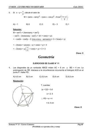 UNMSM – CENTRO PREUNIVERSITARIO Ciclo 2010-I
5. Si x – y =
3
π
, calcule el valor de
M = ⎟
⎠
⎞
⎜
⎝
⎛ +++−+
2
yxcos6)ycosx(cos)senysenx( 222
,
A) – 1 B) 0 C) 3 D) – 3 E) 1
Solución:
M = sen2
x + 2senxseny + sen2
y
– cos2
x – 2cosxcosy – cos2
y + 3(1 + cos(x + y))
= – cos2x – cos2y – 2
44444444 21
)senxsenyycosx(cos
3
− + 3 + 3cos(x + y)
= – 2cos(x + y)cos(x – y) + cos(x + y) + 3
= – 2cos(x + y) ⎟
⎠
⎞
⎜
⎝
⎛
2
1
+ cos(x + y) + 3 = 3
Clave: C
Geometría
EJERCICIOS DE CLASE N° 11
1. Las diagonales de un romboide ABCD miden AC = 6 cm y BD = 4 cm. La
prolongación de DB interseca a la circunferencia circunscrita al triángulo ACD en el
punto P. Hallar PD.
A) 4,5 cm B) 5 cm C) 5,5 cm D) 6 cm E) 6,5 cm
Resolución:
A
P
C
D
B
a
3
2
3
2
T. cuerdas:
(a + 2)2 = 3x3
a = 2, 5
∴ PD = a + 4
= 6, 5 cm
Clave: E
Semana Nº 11 - Cursos Comunes Pág.60
(Prohibida su reproducción y venta)
 