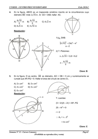 UNMSM – CENTRO PREUNIVERSITARIO Ciclo 2010-I
A
B
C
D
4. En la figura, ABCD es un trapezoide simétrico inscrito en la circunferencia cuyo
diámetro BD mide m102 . Si CD = 3AB, hallar AC.
A) m
5
108
B) m
5
106
C) m26
D) m56 E) m103
Resolución:
A
B
C
D
a a
3a
x
2 10
3a
Semana Nº 11 - Cursos Comunes Pág.62
(Prohibida su reproducción y venta)
O
Q
P
BA
O1
O
Q
P
BA
O1
5
5
r
r
5 - 2r
1) DAB:
B
D
A C
x
2 2
66
( )
2a
a)a3(102 22
2
=
+=
2 10
2) T. Ptolomeo:
x . 102 = 2.6 + 6.2
m
5
106
x =
Clave: B
5. En la figura, O es centro, AB es diámetro, AO = OB = 5 cm y numéricamente se
cumple que AP.PQ = 9. Hallar el área del círculo de centro O1.
A) B)2
cm2π 2
cm3π
C) D)2
cm4π 2
cm5π
E) 2
cm6π
Resolución:
T. cuerdas:
(5 + 2r)(5 – 2r) = AP. PQ
25 – 4r2
= 9
r = 2
∴ AC = π . 22
= 4π cm2
Clave: C
 