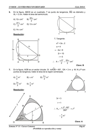 UNMSM – CENTRO PREUNIVERSITARIO Ciclo 2010-I
6. En la figura, ABCD es un cuadrado, T es punto de tangencia, BQ es diámetro y
AL = 2 cm. Hallar el área del semicírculo.
B
A
C
D
L Q
T
A) B)2
cm12π 2
cm
2
25π
C) 2
cm
2
27π
D) 2
cm13π
E) 2
cm14π
Resolución:
B
A
C
D
L Q
T
6
2
10
8
a
2a
T. Tangente:
a2
= 2a . 2
a = 4
→ 2a = 8
2r = 10
r = 5
∴ 2
2
cm
2
25
2
5
A
π
=
π
=
.
Clave: B
7. En la figura, AOB es un sector circular. Si mAOB = 60º, OA = 3 m y M, N y P son
puntos de tangencia, hallar el área de la región sombreada.
A
O B
M N
P
A) 2
m
2
π
B) D)2
mπ 2
m
2
3π
D) 2
m
3
2π
E) 2
m
3
π
Resolución:
A
O B
M N
P
30º60º
30º r
r
3
2r
3r = 3
r = 1
∴ 2
2
S 1
º360
º603
A .
..
π−
π
=
2
m
2
π
=
Clave: A
Semana Nº 11 - Cursos Comunes Pág.63
(Prohibida su reproducción y venta)
 