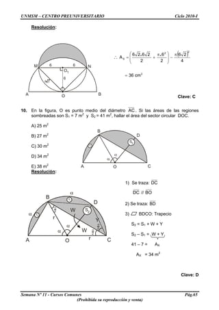 UNMSM – CENTRO PREUNIVERSITARIO Ciclo 2010-I
Resolución:
O
O1
M N
BA
66
6
6 2
( )
2
2
2
S
cm36
4
26
2
6
2
2626
A
=
π
−⎟
⎟
⎠
⎞
⎜
⎜
⎝
⎛ π
+=∴
..
Clave: C
10. En la figura, O es punto medio del diámetro AC . Si las áreas de las regiones
sombreadas son S1 = 7 m2
y S2 = 41 m2
, hallar el área del sector circular DOC.
A) 25 m2
O
B
D
CA
2
S
S1
B) 27 m2
C) 30 m2
D) 34 m2
E) 38 m2
Resolución:
1) Se traza: DC
O
B
D
CA
2
S
S1
S1
W
W
r Y
2
2
2
r
DC // BO
2) Se traza: BD
3) BDCO: Trapecio
S2 = S1 + W + Y
S2 – S1 = W + Y
41 – 7 = AX
AX = 34 m2
Clave: D
Semana Nº 11 - Cursos Comunes Pág.65
(Prohibida su reproducción y venta)
 