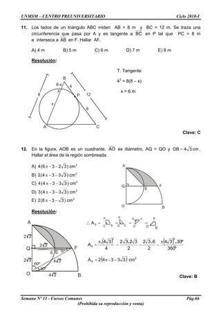 UNMSM – CENTRO PREUNIVERSITARIO Ciclo 2010-I
11. Los lados de un triángulo ABC miden AB = 8 m y BC = 12 m. Se traza una
circunferencia que pasa por A y es tangente a BC en P tal que PC = 8 m
e interseca a AB en F. Hallar AF.
A) 4 m B) 5 m C) 6 m D) 7 m E) 8 m
Resolución:
B
A C
8
x
8-x 4
P
8
12
F
T. Tangente:
42
= 8(8 – x)
x = 6 m
Clave: C
12. En la figura, AOB es un cuadrante, AO es diámetro, AQ = QO y cm34OB = .
Hallar el área de la región sombreada.
A) 2
cm)3236(4 −−π
Q
A
B
E
F
O
B) 2
cm)3334(2 −−π
C) 2
cm)3334(4 −−π
D) 2
cm)3334(3 −−π
E) 2
cm)336(2 −−π
Resolución:
AA
O B O
F
B
Q
O
F
Q
A
B
E
F
O
2 3
60º
30º
6 30º
4 3
4 3
2 3
2 3
Q E
∴ SA – – –=
( ) ( )
º360
º3034
2
632
2
3232
4
34
A
22
S
.... π
−−−
π
=
( )3334 −−π= 2AS cm2
Clave: B
Semana Nº 11 - Cursos Comunes Pág.66
(Prohibida su reproducción y venta)
 