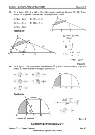 UNMSM – CENTRO PREUNIVERSITARIO Ciclo 2010-I
13. En la figura, AM = 4 m, NC = 16 m, O es punto medio del diámetro DE , M y N son
puntos de tangencia. Hallar el área de la región sombreada.
O CA
ED
B
M
N
A) B)2
m)2(12 −π 2
m)3(12 −π
C) D)2
m)1(16 −π 2
m)2(16 −π
E) 2
m)3(16 −π
Resolución:
O CA
ED
B
M
N
r
r4
16
AMO ∼ ONC
(ALA)
8r
r
4
16
r
::
=
=
βα
2
88
4
8
A
2
S
..
−
π
=∴
= 16(π – 2) m2
Clave: E
14. En la figura, O es punto medio del diámetro EF y ABCD es un cuadrado cuyo lado
mide 2 m. Hallar el área de la región sombreada.
A) 2
m1
142
127
⎟
⎠
⎞
⎜
⎝
⎛
−
π
B) 2
m1
144
127
⎟
⎠
⎞
⎜
⎝
⎛
−
π B C
E A D FO
C) 2
m1
146
127
⎟
⎠
⎞
⎜
⎝
⎛
−
π
D) 2
m1
148
127
⎟
⎠
⎞
⎜
⎝
⎛
−
π
E) 2
m1
150
127
⎟
⎠
⎞
⎜
⎝
⎛
−
π
Resolución:
B C
E A D FO
2
5
127º
2
1
5
53º
2
( )
2
2
S
m1
144
127
2
21
º360
2
º127
5
A
⎟
⎠
⎞
⎜
⎝
⎛
−
π
=
−
π
=∴
.
.
Clave: B
EJERCICIOS DE EVALUACIÓN N° 11
Semana Nº 11 - Cursos Comunes Pág.67
(Prohibida su reproducción y venta)
 