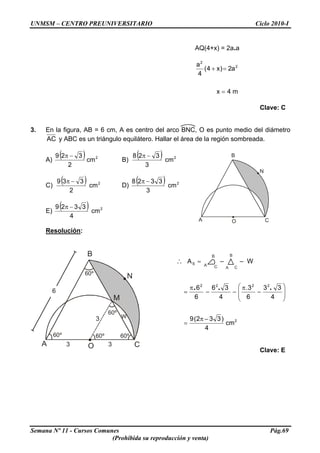 UNMSM – CENTRO PREUNIVERSITARIO Ciclo 2010-I
AQ(4+x) = 2a.a
m4x
a2)x4(
4
a 2
2
=
=+
Clave: C
3. En la figura, AB = 6 cm, A es centro del arco BNC, O es punto medio del diámetro
AC y ABC es un triángulo equilátero. Hallar el área de la región sombreada.
A)
( ) 2
cm
2
329 −π
B)
( ) 2
cm
3
328 −π B
A CO
N
C)
( ) 2
cm
2
339 −π
D)
( ) 2
cm
3
3328 −π
E)
( ) 2
cm
4
3329 π −
Resolución:
B
A CO
N
6
60º
3 3
60º
60º
60º
W
60º
M
3
B
A C
A
B
C
=∴ SA – – W
2
2222
cm
4
)332(9
4
33
6
3.
4
36
6
6
−π
=
⎟
⎟
⎠
⎞
⎜
⎜
⎝
⎛
−
π
−−
π
=
...
Clave: E
Semana Nº 11 - Cursos Comunes Pág.69
(Prohibida su reproducción y venta)
 