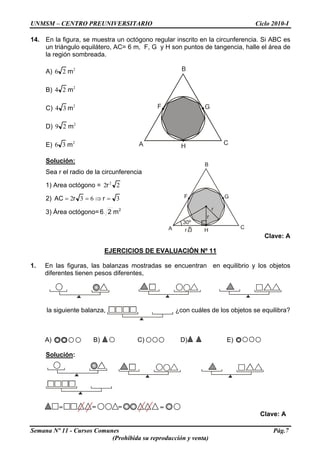 UNMSM – CENTRO PREUNIVERSITARIO Ciclo 2010-I
14. En la figura, se muestra un octógono regular inscrito en la circunferencia. Si ABC es
un triángulo equilátero, AC= 6 m, F, G y H son puntos de tangencia, halle el área de
la región sombreada.
A) 2
26 m
A
B
C
F G
H
B) 2
24 m
C) 2
34 m
D) 2
29 m
E) 2
36 m
Solución:
A
B
C
F G
H
r
r
30º
r 3
Sea r el radio de la circunferencia
1) Area octógono = 22 2
r
2) 3632 =⇒== rrAC
3) Área octógono= 2
m26
Clave: A
EJERCICIOS DE EVALUACIÓN Nº 11
1. En las figuras, las balanzas mostradas se encuentran en equilibrio y los objetos
diferentes tienen pesos diferentes,
la siguiente balanza, ¿con cuáles de los objetos se equilibra?
Semana Nº 11 - Cursos Comunes Pág.7
(Prohibida su reproducción y venta)
A) B) C) D) E)
Solución:
Clave: A
= = ==
 