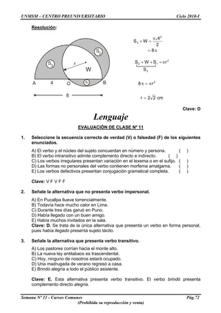UNMSM – CENTRO PREUNIVERSITARIO Ciclo 2010-I
Resolución:
1SA BO
3
S
2
S
8
4
W
r
π=
π
=+
8
2
4
WS
2
3
.
cm22r
r8
S
rSWS
2
3
2
12
=
π=π
π=++
Clave: D
Lenguaje
EVALUACIÓN DE CLASE Nº 11
1. Seleccione la secuencia correcta de verdad (V) o falsedad (F) de los siguientes
enunciados.
A) El verbo y el núcleo del sujeto concuerdan en número y persona. ( )
B) El verbo intransitivo admite complemento directo e indirecto. ( )
C) Los verbos irregulares presentan variación en el lexema o en el sufijo. ( )
D) Las formas no personales del verbo contienen morfema amalgama. ( )
E) Los verbos defectivos presentan conjugación gramatical completa. ( )
Clave: V F V F F
2. Señale la alternativa que no presenta verbo impersonal.
A) En Pucallpa llueve torrencialmente.
B) Todavía hace mucho calor en Lima.
C) Durante tres días garuó en Puno.
D) Había llegado con un buen amigo.
E) Había muchos invitados en la sala.
Clave: D. Se trata de la única alternativa que presenta un verbo en forma personal,
pues había llegado presenta sujeto tácito.
3. Señale la alternativa que presenta verbo transitivo.
A) Los pastores corrían hacia el monte alto.
B) La nueva ley antitabaco es trascendental.
C) Hoy, ninguno de nosotros estará ocupado.
D) Una madrugada de verano regresó a casa.
E) Brindó alegría a todo el público asistente.
Clave: E. Esta alternativa presenta verbo transitivo. El verbo brindó presenta
complemento directo alegría.
Semana Nº 11 - Cursos Comunes Pág.72
(Prohibida su reproducción y venta)
 