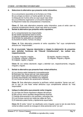 UNMSM – CENTRO PREUNIVERSITARIO Ciclo 2010-I
Semana Nº 11 - Cursos Comunes Pág.73
(Prohibida su reproducción y venta)
4. Seleccione la alternativa que presenta verbo intransitivo.
A) Lo encontraron escondido en la frontera con Chile.
B) Los amigos se dieron un fuerte apretón de manos.
C) Después de muchos años se cayó aquel viejo árbol.
D) Los profesores organizaron un encuentro deportivo.
E) Repararon todas las computadoras e impresoras.
Clave: C. Solo esta alternativa presenta verbo intransitivo, pues el verbo caer no
presenta complemento directo, aquel viejo árbol es el sujeto.
5. Señale la alternativa que presenta verbo copulativo.
A) Tu comportamiento fue irreprochable.
B) He estado estudiando toda la noche.
C) Algunos asaltantes fueron capturados.
D) El artista fue aplaudido por el público.
E) Durante el verano, fuimos a la playa.
Clave: A. Esta alternativa presenta el verbo copulativo “fue” cuyo complemento
atributivo es “irreprochable”.
6. En el enunciado “algunos desmienten y niegan la elaboración de proyectos
para delimitar funciones del Tribunal Constitucional”, los verbos son,
respectivamente,
A) regular, irregular y regular. B) regular, regular e irregular.
C) irregular, irregular y defectivo. D) irregular, irregular y regular.
E) irregular, regular y regular.
Clave: D. Los verbos desmentir, negar y delimitar son, respectivamente, irregular,
irregular y regular.
7. Señale la alternativa que presenta frase verbal atributiva.
A) Los obreros están trabajando incansablemente.
B) Estimado hijo, tienes que ser más responsable.
C) El ladrón había sido descubierto por el policía.
D) Estoy escuchando una melodía muy relajante.
E) Los novios se fueron de vacaciones a Venecia.
Clave: B. Esta alternativa presenta la perífrasis verbal copulativa “tienes que ser”,
por lo que es una frase verbal atributiva cuyo complemente atributo es “más
responsable”.
8. Indique la alternativa que presenta verbo irregular.
A) Las hijas de Grecia regresaron alegres del parque.
B) Mis primos vieron aquellas desgarradoras escenas.
C) Saludé efusivamente a mis queridas y añoradas tías.
D) Luis Enrique caminó por todas las calles de París.
E) El delantero pateó fuerte y rápidamente aquel balón.
Clave: B. El verbo “vieron” es clasificado como irregular, pues la raíz de esta forma
verbal se altera cuando se conjuga en otras personas como “yo veo”.
 