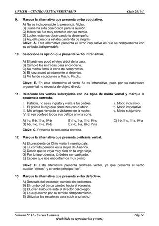 UNMSM – CENTRO PREUNIVERSITARIO Ciclo 2010-I
Semana Nº 11 - Cursos Comunes Pág.74
(Prohibida su reproducción y venta)
9. Marque la alternativa que presenta verbo copulativo.
A) No es indispensable tu presencia, Víctor.
B) Juana ha sido convocada para la reunión.
C) Héctor se fue muy contento con su premio.
D) Lucho, estamos observando tu desempeño.
E) Aquella persona estaba cantando de alegría
Clave: A. Esta alternativa presenta el verbo copulativo es que se complementa con
su atributo indispensable.
10. Seleccione la opción que presenta verbo intransitivo.
A) El jardinero podó el viejo árbol de la casa.
B) Compré las entradas para el concierto.
C) Su mamá firmó la carta de compromiso.
D) El juez acusó airadamente al detenido.
E) Me fui de vacaciones a Machu Picchu.
Clave: E. En esta alternativa el verbo fui es intransitivo, pues por su naturaleza
argumental no necesita de objeto directo.
11. Relacione los verbos subrayados con los tipos de modo verbal y marque la
secuencia correcta.
I. Patricio, no seas ingrato y visita a tus padres. a. Modo indicativo
II. El policía le dijo que conduzca con cuidado. b. Modo imperativo
III. Mis amigos vendrán a visitarme en la noche. c. Modo subjuntivo
IV. El reo confesó todos sus delitos ante la corte.
A) I-c, II-b, III-a, IV-b B) I-c, II-a, III-d, IV-c C) I-b, II-c, III-a, IV-a
D) I-b, II-c, III-a, IV-b E) I-b, II-a, III-d, IV-a
Clave: C. Presenta la secuencia correcta.
12. Marque la alternativa que presenta perífrasis verbal.
A) El presidente de Chile visitará nuestro país.
B) La comida peruana es la mejor de América.
C) Deseo que te vaya muy bien en tu largo viaje.
D) Por tu imprudencia, tú debes ser castigado.
E) Espero que nos encontremos muy pronto.
Clave: D. Esta alternativa presenta perífrasis verbal, ya que presenta el verbo
auxiliar “debes” y el verbo principal “ser”.
13. Marque la alternativa que presenta verbo defectivo.
A) Después del incidente, caminó sin problemas.
B) El rumbo del barco cambio hacia el noroeste.
C) El joven balbucía ante el director del colegio.
D) Lo expulsaron por su terrible comportamiento.
E) Utilizaba las escaleras para subir a su techo.
 