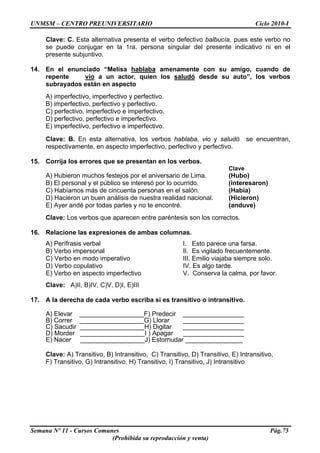 UNMSM – CENTRO PREUNIVERSITARIO Ciclo 2010-I
Semana Nº 11 - Cursos Comunes Pág.75
(Prohibida su reproducción y venta)
Clave: C. Esta alternativa presenta el verbo defectivo balbucía, pues este verbo no
se puede conjugar en la 1ra. persona singular del presente indicativo ni en el
presente subjuntivo.
14. En el enunciado “Melisa hablaba amenamente con su amigo, cuando de
repente vio a un actor, quien los saludó desde su auto”, los verbos
subrayados están en aspecto
A) imperfectivo, imperfectivo y perfectivo.
B) imperfectivo, perfectivo y perfectivo.
C) perfectivo, imperfectivo e imperfectivo.
D) perfectivo, perfectivo e imperfectivo.
E) imperfectivo, perfectivo e imperfectivo.
Clave: B. En esta alternativa, los verbos hablaba, vio y saludó se encuentran,
respectivamente, en aspecto imperfectivo, perfectivo y perfectivo.
15. Corrija los errores que se presentan en los verbos.
Clave
A) Hubieron muchos festejos por el aniversario de Lima. (Hubo)
B) El personal y el público se interesó por lo ocurrido. (interesaron)
C) Habíamos más de cincuenta personas en el salón. (Había)
D) Hacieron un buen análisis de nuestra realidad nacional. (Hicieron)
E) Ayer andé por todas partes y no te encontré. (anduve)
Clave: Los verbos que aparecen entre paréntesis son los correctos.
16. Relacione las expresiones de ambas columnas.
A) Perífrasis verbal I. Esto parece una farsa.
B) Verbo impersonal II. Es vigilado frecuentemente.
C) Verbo en modo imperativo III. Emilio viajaba siempre solo.
D) Verbo copulativo IV. Es algo tarde.
E) Verbo en aspecto imperfectivo V. Conserva la calma, por favor.
Clave: A)II, B)IV, C)V, D)I, E)III
17. A la derecha de cada verbo escriba si es transitivo o intransitivo.
A) Elevar __________________F) Predecir _________________
B) Correr __________________G) Llorar _________________
C) Sacudir __________________H) Digitar _________________
D) Morder __________________I ) Apagar _________________
E) Nacer __________________J) Estornudar ________________
Clave: A) Transitivo, B) Intransitivo, C) Transitivo, D) Transitivo, E) Intransitivo,
F) Transitivo, G) Intransitivo, H) Transitivo, I) Transitivo, J) Intransitivo
 