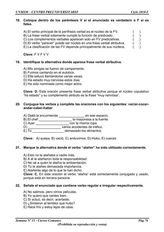 UNMSM – CENTRO PREUNIVERSITARIO Ciclo 2010-I
Semana Nº 11 - Cursos Comunes Pág.76
(Prohibida su reproducción y venta)
18. Coloque dentro de los paréntesis V si el enunciado es verdadero o F si es
falso.
A) El verbo principal de la perífrasis verbal es el núcleo de la FV. ( )
B) La frase verbal solamente cumple la función de predicado. ( )
C) Los complementos verbales aparecen solo en FV predicativas. ( )
D) El verbo “parecer” puede ser núcleo en una frase verbal atributiva. ( )
E) La clasificación de las FV depende principalmente de sus núcleos. ( )
Clave: F V F V V
19. Identifique la alternativa donde aparece frase verbal atributiva.
A) Mis amigas se fueron de campamento.
B) Fuimos cantando en el autobús.
C) Ella estuvo llamándome varias veces.
D) Ha estado muy nerviosa estos días.
E) Ha sido nominada como mejor actriz.
Clave: D. Esta oración presenta frase verbal atributiva porque el núcleo copulativo
“ha estado” y su complemento atributo es la frase “muy nerviosa”.
20. Conjugue los verbos y complete las oraciones con los siguientes: vaciar-cocer-
andar-caber-haber
A) Ojalá la encomienda ______________ en ese espacio.
B) El chef __________________ la mayonesa a la fuente.
C) Ayer __________________ con la misma ropa.
D) __________________ varios accidentes de tráfico.
E) Tú _________________ demasiado los alimentos.
Clave: A) quepa, B) vació, C) anduvimos, D) Hubo, E) cueces
21. Marque la alternativa donde el verbo “atañer” ha sido utilizado correctamente.
A) Esto no le atañaba a nadie más.
B) A él le atañieron toda la responsabilidad.
C) No sé a quién le atañía la ambientación.
D) Tú le atañes demasiada importancia.
E) Atañerás algo de lo que te han dicho.
Clave: C. En esta oración el verbo “atañía” está correctamente conjugado y usado,
porque está en tercera persona.
22. Señale el enunciado que contiene verbo regular e irregular respectivamente.
A) No salimos, pero vimos películas.
B) Yo quiero que cantes bien.
C) Sí actuó, es decir, acertaste.
D) ¿Sintieron el temblor que hubo?
E) Hace frío y estoy lejos de casa.
 