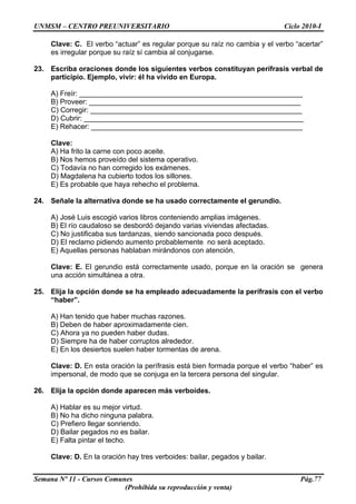 UNMSM – CENTRO PREUNIVERSITARIO Ciclo 2010-I
Semana Nº 11 - Cursos Comunes Pág.77
(Prohibida su reproducción y venta)
Clave: C. El verbo “actuar” es regular porque su raíz no cambia y el verbo “acertar”
es irregular porque su raíz sí cambia al conjugarse.
23. Escriba oraciones donde los siguientes verbos constituyan perífrasis verbal de
participio. Ejemplo, vivir: él ha vivido en Europa.
A) Freír: ________________________________________________________
B) Proveer: _____________________________________________________
C) Corregir: _____________________________________________________
D) Cubrir: _______________________________________________________
E) Rehacer: _____________________________________________________
Clave:
A) Ha frito la carne con poco aceite.
B) Nos hemos proveído del sistema operativo.
C) Todavía no han corregido los exámenes.
D) Magdalena ha cubierto todos los sillones.
E) Es probable que haya rehecho el problema.
24. Señale la alternativa donde se ha usado correctamente el gerundio.
A) José Luis escogió varios libros conteniendo amplias imágenes.
B) El río caudaloso se desbordó dejando varias viviendas afectadas.
C) No justificaba sus tardanzas, siendo sancionada poco después.
D) El reclamo pidiendo aumento probablemente no será aceptado.
E) Aquellas personas hablaban mirándonos con atención.
Clave: E. El gerundio está correctamente usado, porque en la oración se genera
una acción simultánea a otra.
25. Elija la opción donde se ha empleado adecuadamente la perífrasis con el verbo
“haber”.
A) Han tenido que haber muchas razones.
B) Deben de haber aproximadamente cien.
C) Ahora ya no pueden haber dudas.
D) Siempre ha de haber corruptos alrededor.
E) En los desiertos suelen haber tormentas de arena.
Clave: D. En esta oración la perífrasis está bien formada porque el verbo “haber” es
impersonal, de modo que se conjuga en la tercera persona del singular.
26. Elija la opción donde aparecen más verboides.
A) Hablar es su mejor virtud.
B) No ha dicho ninguna palabra.
C) Prefiero llegar sonriendo.
D) Bailar pegados no es bailar.
E) Falta pintar el techo.
Clave: D. En la oración hay tres verboides: bailar, pegados y bailar.
 