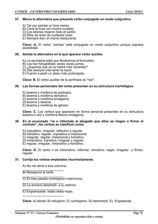 UNMSM – CENTRO PREUNIVERSITARIO Ciclo 2010-I
Semana Nº 11 - Cursos Comunes Pág.78
(Prohibida su reproducción y venta)
27. Marca la alternativa que presenta verbo conjugado en modo subjuntivo.
A) Tal vez sientas un leve mareo.
B) Corta la fruta con mucho cuidado.
C) Los ratones royeron todo el cartón.
D) Ellos se reían de cualquier cosa.
E) Siempre iban al mismo restaurante.
Clave: A. El verbo “sientas” está conjugado en modo subjuntivo porque expresa
posibilidad.
28. Señale la alternativa en la que aparece verbo auxiliar.
A) La secretaria pidió que llenáramos el formulario.
B) Los han fotografiado varias veces juntos.
C) ¿Supones que ya no habrá más vacantes?
D) Ella siempre cree tener la razón.
E) Fueron a pedir un plazo más prolongado.
Clave: B. El verbo auxiliar de la perífrasis es “han”.
29. Las formas personales del verbo presentan en su estructura morfológica
A) lexema y morfema de participio.
B) lexema y morfema derivativo.
C) lexema y morfema amalgama.
D) lexema y lexema.
E) lexema y morfema de género.
Clave: C. Los verbos que aparecen en forma personal presentan en su estructura
lexema o raíz y morfema flexivo amalgama.
30. En el enunciado “ve e infórmale al abogado que ellos se niegan a firmar el
contrato”, los verbos se clasifican como
A) copulativo, irregular, defectivo y regular.
B) transitivo, regular, copulativo e impersonal.
C) irregular, regular, impersonal y transitivo.
D) intransitivo, transitivo, irregular y regular.
E) regular, irregular, intransitivo y transitivo.
Clave: D. El verbo ir es intransitivo; informar, transitivo; negar, irregular y firmar,
regular.
31. Corrija los verbos empleados incorrectamente.
A) No me alinié a esa columna.
_______________________
B) Redujieron la tarifa.
_______________________
C) El mes pasado contrayeron matrimonio.
_______________________
D) La anciana deseredó a su sobrino.
_______________________
E) Engramparás todas estas hojas.
_______________________
Clave: A) alineé, B) redujeron, C) contrajeron, D) desheredó, E) Engraparás.
 