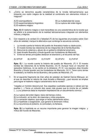 UNMSM – CENTRO PREUNIVERSITARIO Ciclo 2010-I
Semana Nº 11 - Cursos Comunes Pág.81
(Prohibida su reproducción y venta)
5. ¿Cómo se denomina aquella característica de la novela latinoamericana que
presenta una visión mágica de la realidad al combinarla con elementos míticos o
mágicos?
A) El cosmopolitismo B) La multiplicidad de voces
C) El experimentalismo lingüístico D) La ruptura del orden lógico
E) El realismo mágico
Rpta. E) El realismo mágico o real maravilloso es una característica de la novela que
se refiere a la presentación de la realidad latinoamericana integrada con elementos
míticos y mágicos.
6. Con respecto a la verdad (V) o falsedad (F) de los siguientes enunciados sobre Cien
años de soledad, marque la alternativa que contenga la secuencia correcta.
I. La novela cuenta la historia del pueblo de Aracataca hasta su destrucción.
II. El incesto bordea las relaciones de los integrantes de la familia Buendía.
III. Denuncia la violencia y abuso de un gobierno dictatorial americano.
IV. José Arcadio Buendía y Úrsula Iguarán son fundadores de Macondo.
V. Entre los temas principales destacan el abandono y el recuerdo del hijo.
A) VFFVF B) VVFFV C) FVVFF D) VFVFV E) FVFVF
Rpta. E) I. La novela cuenta la historia del pueblo de Macondo. (F) II. El incesto
bordea las relaciones de la familia Buendía. (V) III. Aunque hace un resumen de
episodios históricos, no se centra en la dictadura. (F) IV. Los esposos Jóse Arcadio
Buendía y Úrsula Iguarán son los fundadores de Macondo. (V) V. Tiene como temas
la soledad y la historia de los Buendía y del pueblo de Macondo. (F)
7. En el siguiente fragmento de Cien años de soledad, de Gabriel García Márquez, en
el que se describe el retorno de José Arcadio a Macondo, ¿qué recurso se emplea
para lograr el realismo mágico característico de la novela?
“Llegaba un hombre descomunal. Sus espaldas cuadradas apenas si cabían por las
puertas (…) Tenía un cinturón dos veces más grueso que la cincha de un caballo
(…) y su presencia daba la impresión trepidatoria de un sacudimiento sísmico”.
A) La ruptura del orden lógico, típico del tiempo cíclico.
B) La inclusión, en la obra, de creencias y mitos populares.
C) La narración objetiva, que exige un lector plenamente activo.
D) La hipérbole o exageración, que genera la dimensión mítica.
E) La recurrencia al erotismo, la comicidad y la fantasía.
Rpta. D) La hipérbole es un recurso importante para generar la imagen mágica y
mítica del mundo de Macondo.
 