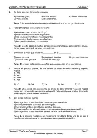 UNMSM – CENTRO PREUNIVERSITARIO Ciclo 2010-I
Semana Nº 11 - Cursos Comunes Pág.83
(Prohibida su reproducción y venta)
2. Se debe a un gen dominante en arveja.
A) Semilla rugosa. B) Vaina amarilla. C) Flores terminales.
D) Vaina inflada. E) Corola blanca.
Resp. D. La vaina inflada en las arvejas está determinada por un gen dominante.
3. Para formular sus leyes, Mendel observó
A) el número cromosómico del “Dogo”.
B) diversas características en el guisante.
C) las células germinales de muchas plantas.
D) el genotipo de plantas con semillas lisas.
E) la expresión de alelos codominantes.
Resp.B. Mendel observó muchas características morfológicas del guisante o arveja,
de las cuales escogió 7 para sus conclusiones.
4. El locus es el lugar que ocupa un__________ en el ___________
A) gen – genoma B) genotipo – fenotipo C) gen – cromosoma
D) cromosoma – genoma E) carácter – fenotipo
Rpta.- C) el locus es la región especifica que ocupa un gen en el cromosoma.
5. Indique el genotipo posible, de una semilla de arveja de color amarillo y aspecto
rugoso.
1.- AAll
2.- aaLl
3.- AALl
4.- Aall
A) 1-3 B) 3-4 C) 2-4 D) 1-4 E) 2-3
Resp.D. El genotipo para una semilla de arveja de color amarillo y aspecto rugoso
puede ser: homocigoto para ambos alelos AAll, heterocigoto para el alelo dominante
y homocigoto para el alelo recesivo Aall.
6. Son alelos múltiples cuando
A) un organismo posee dos alelos diferentes para un carácter.
B) un linaje mantiene su estado de homocigosis.
C) hay cruzamiento de constitución genética desigual.
D) tres o más formas alternativas de un gen ocupa un locus genético específico.
E) un organismo posee dos alelos iguales para un carácter determinado.
Resp. D. El alelismo multiple es un mecanismo hereditario donde una de las tres o
más formas alternativas de un gen ocupa un locus genético específico.
 
