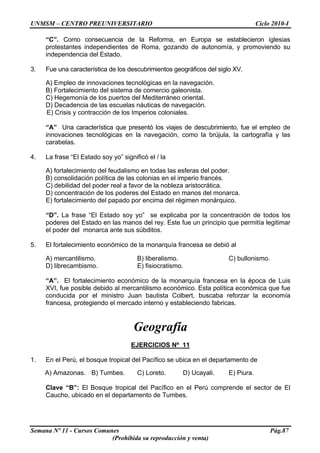UNMSM – CENTRO PREUNIVERSITARIO Ciclo 2010-I
Semana Nº 11 - Cursos Comunes Pág.87
(Prohibida su reproducción y venta)
“C”. Como consecuencia de la Reforma, en Europa se establecieron iglesias
protestantes independientes de Roma, gozando de autonomía, y promoviendo su
independencia del Estado.
3. Fue una característica de los descubrimientos geográficos del siglo XV.
A) Empleo de innovaciones tecnológicas en la navegación.
B) Fortalecimiento del sistema de comercio galeonista.
C) Hegemonía de los puertos del Mediterráneo oriental.
D) Decadencia de las escuelas náuticas de navegación.
E) Crisis y contracción de los Imperios coloniales.
“A” Una característica que presentó los viajes de descubrimiento, fue el empleo de
innovaciones tecnológicas en la navegación, como la brújula, la cartografía y las
carabelas.
4. La frase “El Estado soy yo” significó el / la
A) fortalecimiento del feudalismo en todas las esferas del poder.
B) consolidación política de las colonias en el imperio francés.
C) debilidad del poder real a favor de la nobleza aristocrática.
D) concentración de los poderes del Estado en manos del monarca.
E) fortalecimiento del papado por encima del régimen monárquico.
“D”. La frase “El Estado soy yo” se explicaba por la concentración de todos los
poderes del Estado en las manos del rey. Este fue un principio que permitía legitimar
el poder del monarca ante sus súbditos.
5. El fortalecimiento económico de la monarquía francesa se debió al
A) mercantilismo. B) liberalismo. C) bullonismo.
D) librecambismo. E) fisiocratismo.
“A”. El fortalecimiento económico de la monarquía francesa en la época de Luis
XVI, fue posible debido al mercantilismo económico. Esta política económica que fue
conducida por el ministro Juan bautista Colbert, buscaba reforzar la economía
francesa, protegiendo el mercado interno y estableciendo fabricas.
Geografía
EJERCICIOS Nº 11
1. En el Perú, el bosque tropical del Pacífico se ubica en el departamento de
A) Amazonas. B) Tumbes. C) Loreto. D) Ucayali. E) Piura.
Clave “B”: El Bosque tropical del Pacífico en el Perú comprende el sector de El
Caucho, ubicado en el departamento de Tumbes.
 