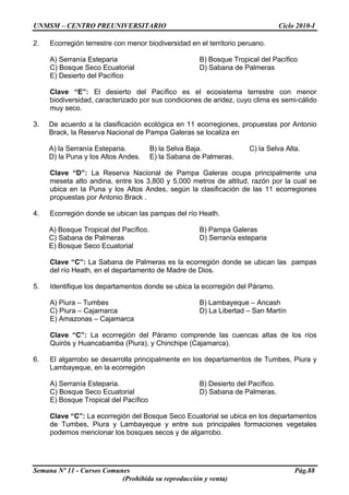 UNMSM – CENTRO PREUNIVERSITARIO Ciclo 2010-I
Semana Nº 11 - Cursos Comunes Pág.88
(Prohibida su reproducción y venta)
2. Ecorregión terrestre con menor biodiversidad en el territorio peruano.
A) Serranía Esteparia B) Bosque Tropical del Pacífico
C) Bosque Seco Ecuatorial D) Sabana de Palmeras
E) Desierto del Pacífico
Clave “E”: El desierto del Pacífico es el ecosistema terrestre con menor
biodiversidad, caracterizado por sus condiciones de aridez, cuyo clima es semi-cálido
muy seco.
3. De acuerdo a la clasificación ecológica en 11 ecorregiones, propuestas por Antonio
Brack, la Reserva Nacional de Pampa Galeras se localiza en
A) la Serranía Esteparia. B) la Selva Baja. C) la Selva Alta.
D) la Puna y los Altos Andes. E) la Sabana de Palmeras.
Clave “D”: La Reserva Nacional de Pampa Galeras ocupa principalmente una
meseta alto andina, entre los 3,800 y 5,000 metros de altitud, razón por la cual se
ubica en la Puna y los Altos Andes, según la clasificación de las 11 ecorregiones
propuestas por Antonio Brack .
4. Ecorregión donde se ubican las pampas del río Heath.
A) Bosque Tropical del Pacífico. B) Pampa Galeras
C) Sabana de Palmeras D) Serranía esteparia
E) Bosque Seco Ecuatorial
Clave “C”: La Sabana de Palmeras es la ecorregión donde se ubican las pampas
del río Heath, en el departamento de Madre de Dios.
5. Identifique los departamentos donde se ubica la ecorregión del Páramo.
A) Piura – Tumbes B) Lambayeque – Ancash
C) Piura – Cajamarca D) La Libertad – San Martín
E) Amazonas – Cajamarca
Clave “C”: La ecorregión del Páramo comprende las cuencas altas de los ríos
Quirós y Huancabamba (Piura), y Chinchipe (Cajamarca).
6. El algarrobo se desarrolla principalmente en los departamentos de Tumbes, Piura y
Lambayeque, en la ecorregión
A) Serranía Esteparia. B) Desierto del Pacífico.
C) Bosque Seco Ecuatorial D) Sabana de Palmeras.
E) Bosque Tropical del Pacífico
Clave “C”: La ecorregión del Bosque Seco Ecuatorial se ubica en los departamentos
de Tumbes, Piura y Lambayeque y entre sus principales formaciones vegetales
podemos mencionar los bosques secos y de algarrobo.
 