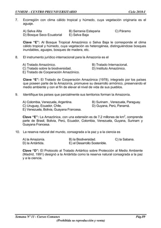 UNMSM – CENTRO PREUNIVERSITARIO Ciclo 2010-I
Semana Nº 11 - Cursos Comunes Pág.89
(Prohibida su reproducción y venta)
7. Ecorregión con clima cálido tropical y húmedo, cuya vegetación originaria es el
aguaje.
A) Selva Alta B) Serrania Esteparia C) Páramo
D) Bosque Seco Ecuatorial E) Selva Baja
Clave “E”: Al Bosque Tropical Amazónico o Selva Baja le corresponde el clima
cálido tropical y húmedo, cuya vegetación es heterogénea, distinguiéndose bosques
inundables, aguajes, bosques de madera, etc.
8. El instrumento jurídico internacional para la Amazonía es el
A) Tratado Amazónico. B) Tratado Internacional.
C) Tratado sobre la biodiversidad. D) Instituto Amazónico.
E) Tratado de Cooperación Amazónico.
Clave “E”: El Tratado de Cooperación Amazónica (1978), integrado por los países
que poseen parte de la Amazonía, promueve su desarrollo armónico, preservando el
medio ambiente y con el fin de elevar el nivel de vida de sus pueblos.
9. Identifique los países que parcialmente sus territorios forman la Amazonía.
A) Colombia, Venezuela, Argentina. B) Surinam , Venezuela, Paraguay.
C) Uruguay, Ecuador, Chile. D) Guyana, Perú, Panamá.
E) Venezuela, Bolivia, Guayana Francesa.
Clave “E”: La Amazónica, con una extensión es de 7.2 millones de km2
, comprende
parte de Brasil, Bolivia, Perú, Ecuador, Colombia, Venezuela, Guyana, Surinam y
Guayana Francesa.
10. La reserva natural del mundo, consagrada a la paz y a la ciencia es
A) la Amazonía. B) la Biodiversidad. C) la Sabana.
D) la Antártida. E) el Desarrollo Sostenible.
Clave “D”: El Protocolo al Tratado Antártico sobre Protección al Medio Ambiente
(Madrid, 1991) designó a la Antártida como la reserva natural consagrada a la paz
y a la ciencia.
 