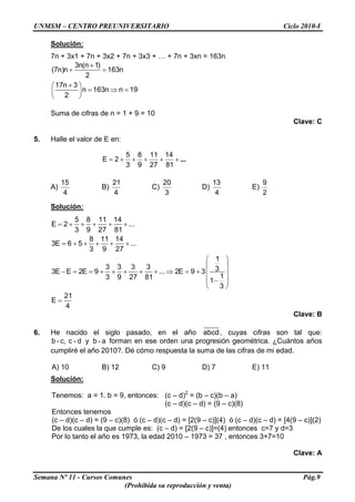 UNMSM – CENTRO PREUNIVERSITARIO Ciclo 2010-I
Solución:
7n + 3x1 + 7n + 3x2 + 7n + 3x3 + … + 7n + 3xn = 163n
+
+ =
+⎛ ⎞
= ⇒ =⎜ ⎟
⎝ ⎠
3n(n 1)
(7n)n 163n
2
17n 3
n 163n n 19
2
Suma de cifras de n = 1 + 9 = 10
Clave: C
5. Halle el valor de E en:
...+++++=
81
14
27
11
9
8
3
5
2E
A)
4
15
B)
4
21
C)
3
20
D)
4
13
E)
2
9
Solución:
= + + + + +
= + + + + +
⎛ ⎞
⎜ ⎟
− = = + + + + + ⇒ = + ⎜ ⎟
⎜ ⎟−
⎝ ⎠
=
5 8 11 14
E 2 ...
3 9 27 81
8 11 14
3E 6 5 ...
3 9 27
1
3 3 3 3 33E E 2E 9 ... 2E 9 3
13 9 27 81 1
3
21
E
4
Clave: B
6. He nacido el siglo pasado, en el año abcd, cuyas cifras son tal que:
forman en ese orden una progresión geométrica. ¿Cuántos años
cumpliré el año 2010?. Dé cómo respuesta la suma de las cifras de mi edad.
b - c, c - d y b - a
A) 10 B) 12 C) 9 D) 7 E) 11
Solución:
Tenemos: a = 1. b = 9, entonces: (c – d)2
= (b – c)(b – a)
(c – d)(c – d) = (9 – c)(8)
Entonces tenemos
(c – d)(c – d) = (9 – c)(8) ó (c – d)(c – d) = [2(9 – c)](4) ó (c – d)(c – d) = [4(9 – c)](2)
De los cuales la que cumple es: (c – d) = [2(9 – c)]=(4) entonces c=7 y d=3
Por lo tanto el año es 1973, la edad 2010 – 1973 = 37 , entonces 3+7=10
Clave: A
Semana Nº 11 - Cursos Comunes Pág.9
(Prohibida su reproducción y venta)
 