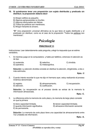 UNMSM – CENTRO PREUNIVERSITARIO Ciclo 2010-I
Semana Nº 11 - Cursos Comunes Pág.98
(Prohibida su reproducción y venta)
10. Si quisiéramos tener una proposición con sujeto distribuido y predicado sin
distribuir, la proposición debería decir
A) Ningún edificio es pequeño.
B) Algunos perseverantes no triunfan.
C) Algunos afortunados son felices.
D) Todos los políticos son mentirosos.
E) Ningún farsante es sincero.
“D” Una preposición universal afirmativa es la que tiene el sujeto distribuido y el
predicado sin distribuir, como es el caso de la proposición “Todos los políticos son
mentirosos”.
Psicología
PRÁCTICA Nº 11
Instrucciones: Leer detenidamente cada pregunta y elegir la respuesta que se estime
verdadera.
1. Si mientras juego en la computadora y hablo por teléfono, entonces mi atención es
de tipo
A) sostenida. B) selectiva. C) dividida.
D) operativa. E) metacognitiva. .
Solución: La atención dividida consiste en distribuir la atención, dirigiéndola, a dos o
más estímulos.
Rpta.: C
2. Cuando intento recordar lo que me dijo mi hermano ayer, estoy realizando el proceso
mnémico denominado
A) registro. B) almacenamiento. C) recuperación.
D) atención. E) codificación.
Solución: La recuperación es el proceso donde se extrae de la memoria la
información almacenada.
Rpta.: C.
3. La diferencia entre la memoria de corto plazo y la memoria de largo plazo consiste
en que la primera
A) tiene capacidad limitada. B) tienen capacidad ilimitada.
C) guarda información significativa. D) almacena información sensorial.
E) es permanente.
Solución: La memoria de corto plazo tiene una capacidad de almacenamiento entre
7±2 unidades de información.
Rpta.: A.
 