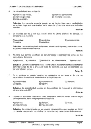 UNMSM – CENTRO PREUNIVERSITARIO Ciclo 2010-I
Semana Nº 11 - Cursos Comunes Pág.99
(Prohibida su reproducción y venta)
4. La memoria icónica es un tipo de
A) memoria de trabajo. B) memória permanente.
C) memoria pisódica. D) memoria sensorial.
E) metacognición.
Solución: La memoria sensorial puede ser de tantos tipos como modalidades
sensoriales haya. Así una de ellas es la memoria icónica que almacena estímulos
visuales.
Rpta.: D
5. El recuerdo del día y del aula donde rendí mi último examen del colegio, se
almacena en la memoria
A) operativa. B) semántica. C) procedimental.
D) ecoica. E) episódica.
Solución: La memoria episódica almacena recuerdos de lugares y momentos donde
sucedieron determinados hechos.
Rpta.: E
6. Memoria que permite identificar las características y reconocer las formas de los
estímulos se denomina
A) episódica. B) sensorial. C) semántica. D) procedimental. E) emocional.
Solución: La memoria sensorial tiene como función mantener información sensorial
por más tiempo del de la presencia física del estímulo para que se reconozca sus
características y formas.
Rpta.: B.
7. Si un profesor no puede recordar los conceptos de un tema en lo cual es
especialista, diríamos que tiene dificultad en el proceso de
A) accesibilidad. B) disponibilidad. C) atención.
D) repaso. E) registro.
Solución: La accesibilidad consiste en la posibilidad de recuperar la información
almacenada en la MLP.
Rpta.: A
8. Cuando un estudiante conociendo como funciona su memoria planea una estrategia
para optimizarla, sería un ejemplo del concepto de
A) memoria. B) atención. C) olvido.
D) metamemoria. E) meta atención.
Solución: La metamemoria es un proceso metacognitivo que consiste en tener
conciencia, comprensión y control de los mecanismos y capacidades de la memoria.
Rpta.: D
 