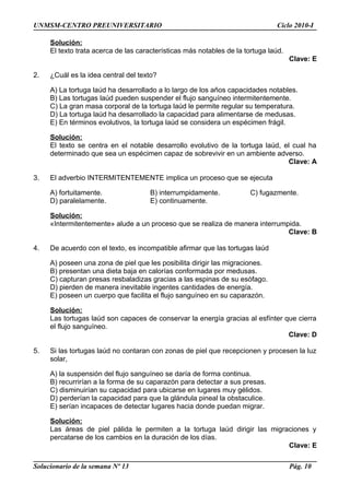 UNMSM-CENTRO PREUNIVERSITARIO Ciclo 2010-I
Solución:
El texto trata acerca de las características más notables de la tortuga laúd.
Clave: E
2. ¿Cuál es la idea central del texto?
A) La tortuga laúd ha desarrollado a lo largo de los años capacidades notables.
B) Las tortugas laúd pueden suspender el flujo sanguíneo intermitentemente.
C) La gran masa corporal de la tortuga laúd le permite regular su temperatura.
D) La tortuga laúd ha desarrollado la capacidad para alimentarse de medusas.
E) En términos evolutivos, la tortuga laúd se considera un espécimen frágil.
Solución:
El texto se centra en el notable desarrollo evolutivo de la tortuga laúd, el cual ha
determinado que sea un espécimen capaz de sobrevivir en un ambiente adverso.
Clave: A
3. El adverbio INTERMITENTEMENTE implica un proceso que se ejecuta
A) fortuitamente. B) interrumpidamente. C) fugazmente.
D) paralelamente. E) continuamente.
Solución:
«Intermitentemente» alude a un proceso que se realiza de manera interrumpida.
Clave: B
4. De acuerdo con el texto, es incompatible afirmar que las tortugas laúd
A) poseen una zona de piel que les posibilita dirigir las migraciones.
B) presentan una dieta baja en calorías conformada por medusas.
C) capturan presas resbaladizas gracias a las espinas de su esófago.
D) pierden de manera inevitable ingentes cantidades de energía.
E) poseen un cuerpo que facilita el flujo sanguíneo en su caparazón.
Solución:
Las tortugas laúd son capaces de conservar la energía gracias al esfínter que cierra
el flujo sanguíneo.
Clave: D
5. Si las tortugas laúd no contaran con zonas de piel que recepcionen y procesen la luz
solar,
A) la suspensión del flujo sanguíneo se daría de forma continua.
B) recurrirían a la forma de su caparazón para detectar a sus presas.
C) disminuirían su capacidad para ubicarse en lugares muy gélidos.
D) perderían la capacidad para que la glándula pineal la obstaculice.
E) serían incapaces de detectar lugares hacia donde puedan migrar.
Solución:
Las áreas de piel pálida le permiten a la tortuga laúd dirigir las migraciones y
percatarse de los cambios en la duración de los días.
Clave: E
Solucionario de la semana Nº 13 Pág. 10
 