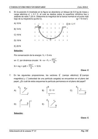 UNMSM-CENTRO PREUNIVERSITARIO Ciclo 2010-I
6. En la posición A mostrada en la figura se abandona un bloque de 0,5 kg de masa y
carga eléctrica q+
= 0,1 C, el cual se desliza sobre la superficie cilíndrica lisa y
aislante de radio 1,25 m. Determine la magnitud de la fuerza normal en el punto más
bajo de su trayectoria (punto C). (g = 10 m/s2
)
A) 10 N
B) 14 N
C) 16 N
D) 18 N
E) 20 N
Solución:
Por conservación de la energía VC = 5 m/s
en C por dinámica circular: N – w – Fm =
R
mV 2
C
N = mg + qvB +
5
mV 2
C
= 16 N
Clave: C
7. En las siguientes proposiciones, los vectores E (campo eléctrico) B (campo
magnético) y v (velocidad de una partícula cargada) se encuentran en el plano del
papel. ¿En cuál de estos esquemas la partícula permanece en el plano del papel?
A) B) C)
D) E)
Solución:
Clave: C
Solucionario de la semana Nº 13 Pág. 100
 