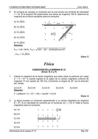 UNMSM-CENTRO PREUNIVERSITARIO Ciclo 2010-I
8. En la figura se muestra un conductor por el cual circula una corriente de intensidad
I = 1A. Si la longitud PQ experimenta una fuerza de magnitud 100 N, determine la
magnitud de la fuerza resultante sobre el conductor.
A) 10 45 N
B) 10 55 N
C) 10 65 N
D) 10 75 N
E) 10 85 N
Solución:
FQR = il B = 50 N; FRES = °++ 127cos)50)(100(250100 22
∴FRES = 10 65 N
Clave: C
Física
EJERCICIOS DE LA SEMANA Nº 13
(Áreas: B, C y F)
1. Calcule la magnitud de la fuerza magnética que actúa sobre la partícula con carga
q+
= 4 × 10–3
C cuando ingresa en la región de un campo magnético uniforme de
magnitud 1T con rapidez de 100 m/s y formando un ángulo de 30° con la dirección
del campo.
A) 0,2 N B) 0,3 N C) 0,4 N D) 0,5 N E) 0,6 N
Solución:
F = qvBsenθ = 4 × 10-3
× 100 × 1sen30° = 0,2 N
Clave: A
2. La figura muestra un conductor perpendicular a un campo magnético de magnitud
B = 2T. Si la intensidad de corriente por el conductor es I = 0,5 A. Halle la fuerza
magnética sobre el conductor.
A) 1 N
B) 2 N
C) 3 N
D) 4 N
E) 5 N
Solucionario de la semana Nº 13 Pág. 101
 