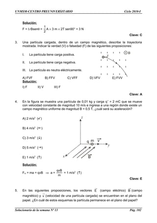 UNMSM-CENTRO PREUNIVERSITARIO Ciclo 2010-I
Solución:
F = Il Bsenθ =
2
1
A × 3 m × 2T sen90° = 3 N
Clave: C
3. Una partícula cargada, dentro de un campo magnético, describe la trayectoria
mostrada. Indicar la verdad (V) o falsedad (F) de las siguientes proposiciones:
I. La partícula tiene carga positiva.
II. La partícula tiene carga negativa.
III. La partícula es neutra eléctricamente.
A) FVF B) FFV C) VFF D) VFV E) FVV
Solución:
I) F II) V III) F
Clave: A
4. En la figura se muestra una partícula de 0,01 kg y carga q+
= 2 mC que se mueve
con velocidad constante de magnitud 10 m/s e ingresa a una región donde existe un
campo magnético uniforme de magnitud B = 0,5 T, ¿cuál será su aceleración?
A) 2 m/s2
()
B) 4 m/s2
()
C) 3 m/s2
()
D) 5 m/s2
()
E) 1 m/s2
()
Solución:
Fm = ma = qvB ⇒ a =
m
qvB
= 1 m/s2
()
Clave: E
5. En las siguientes proposiciones, los vectores E (campo eléctrico) B (campo
magnético) y v (velocidad de una partícula cargada) se encuentran en el plano del
papel. ¿En cuál de estos esquemas la partícula permanece en el plano del papel?
Solucionario de la semana Nº 13 Pág. 102
 